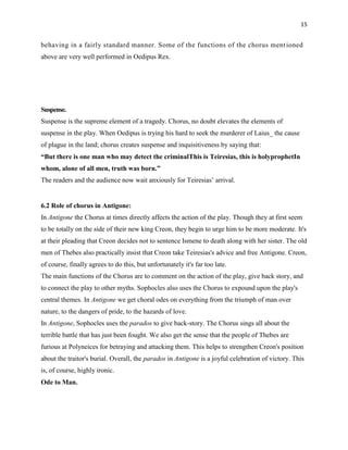 15


behaving in a fairly standard manner. Some of the functions of the chorus ment ioned
above are very well performed in Oedipus Rex.




Suspense.
Suspense is the supreme element of a tragedy. Chorus, no doubt elevates the elements of
suspense in the play. When Oedipus is trying his hard to seek the murderer of Laius_ the cause
of plague in the land; chorus creates suspense and inquisitiveness by saying that:
―But there is one man who may detect the criminalThis is Teiresias, this is holyprophetIn
whom, alone of all men, truth was born.‖
The readers and the audience now wait anxiously for Teiresias‟ arrival.


6.2 Role of chorus in Antigone:
In Antigone the Chorus at times directly affects the action of the play. Though they at first seem
to be totally on the side of their new king Creon, they begin to urge him to be more moderate. It's
at their pleading that Creon decides not to sentence Ismene to death along with her sister. The old
men of Thebes also practically insist that Creon take Teiresias's advice and free Antigone. Creon,
of course, finally agrees to do this, but unfortunately it's far too late.
The main functions of the Chorus are to comment on the action of the play, give back story, and
to connect the play to other myths. Sophocles also uses the Chorus to expound upon the play's
central themes. In Antigone we get choral odes on everything from the triumph of man over
nature, to the dangers of pride, to the hazards of love.
In Antigone, Sophocles uses the parados to give back-story. The Chorus sings all about the
terrible battle that has just been fought. We also get the sense that the people of Thebes are
furious at Polyneices for betraying and attacking them. This helps to strengthen Creon's position
about the traitor's burial. Overall, the parados in Antigone is a joyful celebration of victory. This
is, of course, highly ironic.
Ode to Man.
 