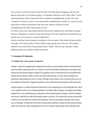 16


The next time we hear the Chorus is the First Ode. This little ditty just happens to be the most
famous choral ode in all of Greek tragedy. It is popularly referred to as the "Ode to Man." In this
celebrated ode the Chorus sings about all the wonderful accomplishments of man. The word
"wonderful" in Greek is deinon. It can also describe something that is terrible. In a way, the word
means both wonderful and terrible at the same time. But how could all of man's
accomplishments be both of those things at once?
Let's take a look at the achievements that the Chorus lists. Humanity has: built ships to conquer
the seas, crafted plows to tame the earth, bent animals to his will, raised houses to defeat the rain
and the snow. Do you notice a common thread here?
Nearly everything is about humanity asserting its will over nature. This echoes the basic conflict
of the play. The Chorus ends the "Ode to Man" by praising the laws of the city. They disdain
anybody who would want to bring anarchy back to Thebes. After the ode concludes, it takes
Sophocles about two seconds to lather on the irony.


7. Concept of Catharsis;

7.1 Oedipus Rex and concept of catharsis:

Aristotle is said to have suggested that a tragedy allows a person to exercise feeling which, if exercised without
control in real life, might stand in the way of action. It must be stressed that Aristotle does not say that pity and
terror are the only emotions proper to tragedy. His suggestions seem to be that these are the most predominant
emotions, but his reference clearly is to these and other similar emotions. As other writers on tragedy have
pointed out, a great tragedy gives rise to a variety of feelings. These include a sense of mystery and even awe at
the complexity of human life. Tragedy also produces a sense of admiration at the greatness of the human spirit.

Tragedy impresses us with the seriousness of human life. It may temporarily give us the feeling that man‟s life is
a very sad affair, but this is only a fleeting impression. The ultimate effect of tragedy is ennobling and up lifting.
Oedipus Rex is a very significant play for a discussion of the emotional impact of tragedy. The fate of Oedipus,
who always wished for the welfare of his people, inspires us with awe. We wonder at the mystery of human life
in which a man may suffer even with the best of intentions. There are many things in the play which evoke a
sense of strong pity. This pity arises from fellow feeling, and has nothing in common with the modern meaning
of the word, which has a tinge of superiority in it, for we now speak of feeling of pity for the sufferings of the
 