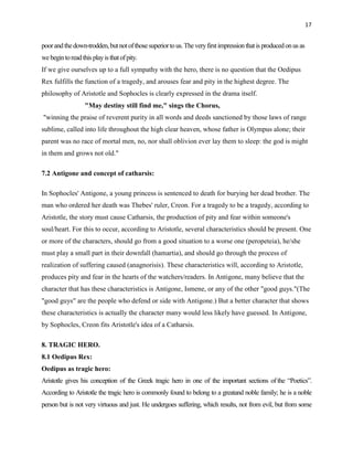 17


poor and the down-trodden, but not of those superior to us. The very first impression that is produced on us as
we begin to read this play is that of pity.
If we give ourselves up to a full sympathy with the hero, there is no question that the Oedipus
Rex fulfills the function of a tragedy, and arouses fear and pity in the highest degree. The
philosophy of Aristotle and Sophocles is clearly expressed in the drama itself.
                   "May destiny still find me," sings the Chorus,
"winning the praise of reverent purity in all words and deeds sanctioned by those laws of range
sublime, called into life throughout the high clear heaven, whose father is Olympus alone; their
parent was no race of mortal men, no, nor shall oblivion ever lay them to sleep: the god is might
in them and grows not old."

7.2 Antigone and concept of catharsis:

In Sophocles' Antigone, a young princess is sentenced to death for burying her dead brother. The
man who ordered her death was Thebes' ruler, Creon. For a tragedy to be a tragedy, according to
Aristotle, the story must cause Catharsis, the production of pity and fear within someone's
soul/heart. For this to occur, according to Aristotle, several characteristics should be present. One
or more of the characters, should go from a good situation to a worse one (peropeteia), he/she
must play a small part in their downfall (hamartia), and should go through the process of
realization of suffering caused (anagnorisis). These characteristics will, according to Aristotle,
produces pity and fear in the hearts of the watchers/readers. In Antigone, many believe that the
character that has these characteristics is Antigone, Ismene, or any of the other "good guys."(The
"good guys" are the people who defend or side with Antigone.) But a better character that shows
these characteristics is actually the character many would less likely have guessed. In Antigone,
by Sophocles, Creon fits Aristotle's idea of a Catharsis.

8. TRAGIC HERO.
8.1 Oedipus Rex:
Oedipus as tragic hero:
Aristotle gives his conception of the Greek tragic hero in one of the important sections of the “Poetics”.
According to Aristotle the tragic hero is commonly found to belong to a greatand noble family; he is a noble
person but is not very virtuous and just. He undergoes suffering, which results, not from evil, but from some
 
