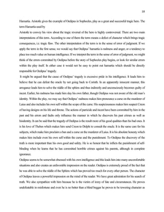 18


Hamartia. Aristotle gives the example of Oedipus in Sophocles, play as a great and successful tragic hero. The
term Hamartia used by
Aristotle to convey his view about the tragic reversal of the hero is highly controversial. There are two main
interpretations of this term. According to one of them the term means a defect of character which brings tragic
consequences, i.e. tragic flaw. The other interpretation of the term is in the sense of error of judgment. If we
apply the term in the first sense, we would say that Oedipus‟ hamartia is rashness and anger, or a tendency to
place too much value on human intelligence. If we interpret the term in the sense of error of judgment, we might
think of the errors committed by Oedipus before the story of Sophocles play begins, or look for similar errors
within the play itself. In either case it would not be easy to point out hamartia which should be directly
responsible for Oedipus‟ tragedy.
It might be argued that the cause of Oedipus‟ tragedy is excessive pride in his intelligence. It leads him to
believe that he can defeat the oracle by not going back to Corinth. In an apparently innocent manner, this
arrogance leads him to solve the riddle of the sphinx and thus indirectly and unconsciously becomes guilty of
incest. Earlier, his rashness has made him slay his own father, though Oedipus was not aware of the old man‟s
identity. Within the play, we may say that Oedipus‟ rashness makes him pronounce a curse on the murderer of
Laius and also includes his own self within the scope of the curse. His suspiciousness makes him suspect Creon
of having designs on his life and throne. The actions of parricide and incest have been committed by him in the
past and his errors and faults only influence the manner in which he discovers his past crimes as well as
hisidentity. It can be said that the tragedy of Oedipus is the result more of his good qualities than his bad ones. It
is his love of Thebes which makes him send Creon to Delphi to consult the oracle. It is the same care for his
subjects, which make him proclaim a ban and a curse on the murderer of Laius. It is his absolute honesty which
makes him include even his own self within the curse and the punishment. To Oedipus the discovery of the
truth is more important than his own good and safety. He is so honest that he inflicts the punishment of self-
blinding when he learns that he has committed horrible crimes against his parents, although in complete
ignorance.
Oedipus seems to be somewhat obsessed with his own intelligence and this leads him into many uncomfortable
situations and also creates an unfavorable impression on the reader. Oedipus is extremely proud of the fact that
he was able to solve the riddle of the Sphinx which has proved too much for every other person. The character
of Oedipus leaves a powerful impression on the mind of the reader. We have great admiration for his search of
truth. We also sympathize with him because he is the victim of irony of fate and circumstances. He proves
undefeatable in misfortune and even he is no better than a blind beggar he proves to be towering character as
 