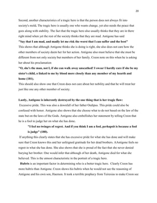 20


Second, another characteristics of a tragic hero is that the person does not always fit into
society's mold. The tragic hero is usually one who wants change, yet also needs the peace that
goes along with stability. The fact that the tragic hero also usually thinks that they are in there
right mind when yet the rest of the society thinks that they are mad. Antigone has said
"Say that I am mad, and madly let me risk the worst that I can suffer and the best"
This shows that although Antigone thinks she is doing is right, she also does not care how the
other members of society deem her for her action. Antigone also must believe that she must be
different from not only society but members of her family. Creon note on this when he is asking
her about his proclamation
"O, she's the man, not I, if she can walk away unscathed! I swear I hardly care if she be my
sister's child, o linked to me by blood more closely than any member of my hearth and
home (181).
This should also show one that Creon does not care about her nobility and that he will treat her
just like one any other member of society.


Lastly, Antigone is inherently destroyed by the one thing that is her tragic flaw:
Excessive pride. This was also a downfall of her father Oedipus. This pride could also be
confused with honor. Antigone also shows that she choose what to do not based on the law of the
state but on the laws of the Gods. Antigone also embellishes her statement by telling Creon that
he is a fool to judge her on what she has done.
        "I feel no twinges of regret. And if you think I am a fool, perhapsit is because a fool
        is judge" (180).
If anything this clearly states that she has excessive pride for what she has done and will make
sure that Creon knows this and her unfeigned gratitude for her dead brothers. AAntigone feels no
regret in what she has done. She also shows that she is proud of the fact that she never denied
burying her brother. One would infer that although of her death, Antigone died for what she
believed. This is the utmost characteristic in the portrait of a tragic hero.
 Hubris is an important factor in determining who is a better tragic hero. Clearly Creon has
more hubris than Antigone. Creon shows his hubris when he would not see the reasoning of
Antigone and his own son, Haemon. It took a terrible prophecy from Teiresias to make Creon see
 