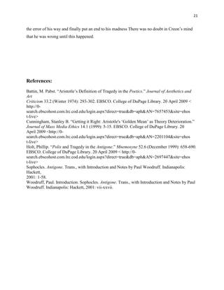 21


the error of his way and finally put an end to his madness There was no doubt in Creon‟s mind
that he was wrong until this happened.




References:
Battin, M. Pabst. “Aristotle‟s Definition of Tragedy in the Poetics.” Journal of Aesthetics and
Art
Criticism 33.2 (Winter 1974): 293-302. EBSCO. College of DuPage Library. 20 April 2009 <
http://0-
search.ebscohost.com.lrc.cod.edu/login.aspx?direct=true&db=aph&AN=7657453&site=ehos
t-live>
Cunningham, Stanley B. “Getting it Right: Aristotle's „Golden Mean‟ as Theory Deterioration.”
Journal of Mass Media Ethics 14.1 (1999): 5-15. EBSCO. College of DuPage Library. 20
April 2009 <http://0-
search.ebscohost.com.lrc.cod.edu/login.aspx?direct=true&db=aph&AN=2201104&site=ehos
t-live>
Holt, Phillip. “Polis and Tragedy in the Antigone.” Mnemosyne 52.6 (December 1999): 658-690.
EBSCO. College of DuPage Library. 20 April 2009 < http://0-
search.ebscohost.com.lrc.cod.edu/login.aspx?direct=true&db=aph&AN=2697447&site=ehos
t-live>
Sophocles. Antigone. Trans., with Introduction and Notes by Paul Woodruff. Indianapolis:
Hackett,
2001: 1-58.
Woodruff, Paul. Introduction. Sophocles. Antigone. Trans., with Introduction and Notes by Paul
Woodruff. Indianapolis: Hackett, 2001: vii-xxvii.
 