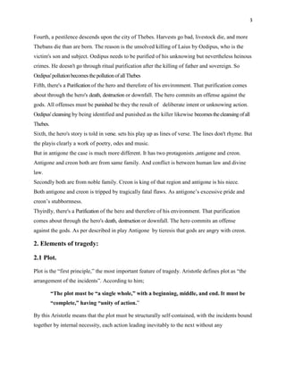 3


Fourth, a pestilence descends upon the city of Thebes. Harvests go bad, livestock die, and more
Thebans die than are born. The reason is the unsolved killing of Laius by Oedipus, who is the
victim's son and subject. Oedipus needs to be purified of his unknowing but nevertheless heinous
crimes. He doesn't go through ritual purification after the killing of father and sovereign. So
Oedipus' pollution becomes the pollution of all Thebes
Fifth, there's a Purification of the hero and therefore of his environment. That purification comes
about through the hero's death, destruction or downfall. The hero commits an offense against the
gods. All offenses must be punished be they the result of deliberate intent or unknowing action.
Oedipus' cleansing by being identified and punished as the killer likewise becomes the cleansing of all
Thebes.
Sixth, the hero's story is told in verse. sets his play up as lines of verse. The lines don't rhyme. But
the playis clearly a work of poetry, odes and music.
But in antigone the case is much more different. It has two protagonists ,antigone and creon.
Antigone and creon both are from same family. And conflict is between human law and divine
law.
Secondly both are from noble family. Creon is king of that region and antigone is his niece.
Both antigone and creon is tripped by tragically fatal flaws. As antigone‟s excessive pride and
creon‟s stubbornness.
Thyirdly, there's a Purification of the hero and therefore of his environment. That purification
comes about through the hero's death, destruction or downfall. The hero commits an offense
against the gods. As per described in play Antigone by tieresis that gods are angry with creon.

2. Elements of tragedy:

2.1 Plot.

Plot is the “first principle,” the most important feature of tragedy. Aristotle defines plot as “the
arrangement of the incidents”. According to him;

          ―The plot must be ―a single whole,‖ with a beginning, middle, and end. It must be
          ―complete,‖ having ―unity of action.”

By this Aristotle means that the plot must be structurally self-contained, with the incidents bound
together by internal necessity, each action leading inevitably to the next without any
 