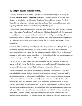 4


2.2 Oedipus Rex and plot construction.

Following the traditional structure of Greek plays, it is split into several parts, including the
prologue, parodos, episodes, stasimons, and exodus. Following the unity of time and place,
there are no flash backs, everything takes place in real time, and in one location. The plot is
linear. The play takes place within the space of a few hours. There are parallel moments at the
beginning and end of the play, when Oedipus says “I am Oedipus.”

Oedipus Rex is the finest example from plot construction point of view and it has been envied by
many of the writers. According to Aristotle, the plot of Oedipus Rex satisfies all the requirement
of a good plot in a very nice way and he, in his book “the poetic”, presents Oedipus Rex as a
model tragedy from all dramatic convictions‟ point of view. When we analyse critically Oedipus
Rex from plot construction point of view we can say that the first thing which strikes us is its
unusual plot.

Oedipus Rex has an extremely unusual plot. It is the story of a King who is brought down by the
unforeseen consequences of his own oath. From beginning to end it is concerned with the
investigation of some past events. The play unites two parallel problems. One is the detection of
murderer of Laius and the second is the identity of Oedipus himself. The two problems are one in
a way and solving of either of them is like solving the both.

The general pattern of the story is that of finding of a lost one. The theme can be applied at
several levels. We can say that Oedipus finds his parents or Thebes and Corinth discover their
lost prince. This is very old theme. The foundling story has certain set features.

Each of the incidents in this play is part of a tightly constructed cause-and-effect chain. The
plague in Thebes prompts Oedipus to send Creon to consult the oracle of Delphi; the oracle‟s
reply that the murderer of Laius must be banished from Thebes prompts Oedipus pronounce a
solemn curse on the murderer and to send for Teiresias. Teiresias states that Oedipus is the
murderer, but since the king knows himself to be innocent (or thinks he knows), he accuses
Creon of plotting with Teiresias against him. The quarrel of Oedipus and Creon brings Jocasta
from the house; seeking to calm down her husband and prove that oracles cannot be trusted, she
tells again of how Laius died. When she mentions that he was killed ―at a place where three
roads meet,‖ Oedipus suddenly begins to suspect that he may indeed have killed the king
without knowing who he was. To settle the matter, they send for the Herdsman who is the only
 
