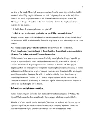 5


survivor of that attack. Meanwhile a messenger arrives from Corinth to inform Oedipus that his
supposed father, King Polybus of Corinth, has died. Oedipus rejoices that he did not kill his
father as the oracle had prophesied but is still worried that he may marry his mother, the
Messenger, seeking to relieve him of this fear, innocently tells him that Polybus and Merope
were not his real parents.

―O, O, O, they will all come, all comes out clearly!‖

 ―…This is what prophets and prophecies are worth! Have no dread of them.‖

The proclamation which Oedipus makes about including even himself within the jurisdiction of
the punishment which he announces for those who may harbor or have intercourse with the killer
of Laius.

And it is my solemn prayer That the unknown murderer, and his accomplices.
If such there be, may wear the brand of shame For their shameful act, unfriended, to their
life‘s end. Nor do I exempt myself from the imprecation

All the incidents have been arranged very skillfully by masterly hands of Sophocles and it got
praised at every level and it is still considered to be the best plot ever contrived. The plot of
Oedipus Rex fulfills all the pre-requisitions and conviction of dramatic art. It has proper
beginning which can‟t be questioned with proper proceeding to suitable middle leading to climax
and catastrophe. It has various levels of meaning which can never be exhausted. In fact, there is
something mysterious about this play which is really inexplicable. Even from the purely
technical point of view, Oedipus Rex is a marvel. Its plot-structure remains unrivalled. Its
characterization as well as patterning of character is superb. It admirably maintains suspense in
spite of the fact that its plot is well-known.

2.3 Antigone and plot construction.

For the plot of Antigone, Sophocles drew material from the familiar legends of Oedipus, the
King of Thebes, and also from an earlier play by Aeschylus called Seven Against Thebes.

The plot of a Greek tragedy usually consisted of five parts: the prologue, the Parodos, the five
Epeisodia (episodes), the five stasima and the Exodus (or epilogue). Sophocles follows the
conventional pattern of plot construction with very little deviation from the norm.
 