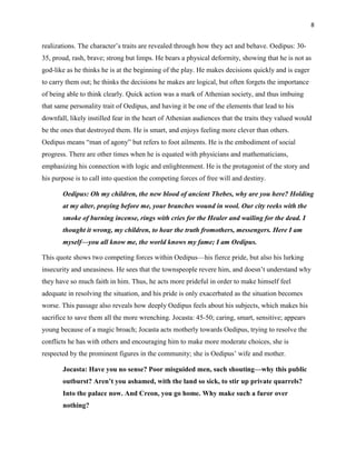 8


realizations. The character‟s traits are revealed through how they act and behave. Oedipus: 30-
35, proud, rash, brave; strong but limps. He bears a physical deformity, showing that he is not as
god-like as he thinks he is at the beginning of the play. He makes decisions quickly and is eager
to carry them out; he thinks the decisions he makes are logical, but often forgets the importance
of being able to think clearly. Quick action was a mark of Athenian society, and thus imbuing
that same personality trait of Oedipus, and having it be one of the elements that lead to his
downfall, likely instilled fear in the heart of Athenian audiences that the traits they valued would
be the ones that destroyed them. He is smart, and enjoys feeling more clever than others.
Oedipus means “man of agony” but refers to foot ailments. He is the embodiment of social
progress. There are other times when he is equated with physicians and mathematicians,
emphasizing his connection with logic and enlightenment. He is the protagonist of the story and
his purpose is to call into question the competing forces of free will and destiny.

       Oedipus: Oh my children, the new blood of ancient Thebes, why are you here? Holding
       at my alter, praying before me, your branches wound in wool. Our city reeks with the
       smoke of burning incense, rings with cries for the Healer and wailing for the dead. I
       thought it wrong, my children, to hear the truth fromothers, messengers. Here I am
       myself—you all know me, the world knows my fame; I am Oedipus.

This quote shows two competing forces within Oedipus—his fierce pride, but also his lurking
insecurity and uneasiness. He sees that the townspeople revere him, and doesn‟t understand why
they have so much faith in him. Thus, he acts more prideful in order to make himself feel
adequate in resolving the situation, and his pride is only exacerbated as the situation becomes
worse. This passage also reveals how deeply Oedipus feels about his subjects, which makes his
sacrifice to save them all the more wrenching. Jocasta: 45-50; caring, smart, sensitive; appears
young because of a magic broach; Jocasta acts motherly towards Oedipus, trying to resolve the
conflicts he has with others and encouraging him to make more moderate choices, she is
respected by the prominent figures in the community; she is Oedipus‟ wife and mother.

       Jocasta: Have you no sense? Poor misguided men, such shouting—why this public
       outburst? Aren‘t you ashamed, with the land so sick, to stir up private quarrels?
       Into the palace now. And Creon, you go home. Why make such a furor over
       nothing?
 