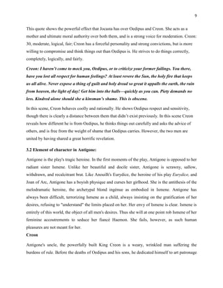 9


This quote shows the powerful effect that Jocasta has over Oedipus and Creon. She acts as a
mother and ultimate moral authority over both them, and is a strong voice for moderation. Creon:
30, moderate, logical, fair; Creon has a forceful personality and strong convictions, but is more
willing to compromise and think things out than Oedipus is. He strives to do things correctly,
completely, logically, and fairly.

Creon: I haven’t come to mock you, Oedipus, or to criticize your former failings. You there,
have you lost all respect for human feelings? At least revere the Sun, the holy fire that keeps
us all alive. Never expose a thing of guilt and holy dread so great it appalls the earth, the rain
from heaven, the light of day! Get him into the halls—quickly as you can. Piety demands no
less. Kindred alone should she a kinsman’s shame. This is obscene.

In this scene, Creon behaves coolly and rationally. He shows Oedipus respect and sensitivity,
though there is clearly a distance between them that didn‟t exist previously. In this scene Creon
reveals how different he is from Oedipus, he thinks things out carefully and asks the advice of
others, and is free from the weight of shame that Oedipus carries. However, the two men are
united by having shared a great horrific revelation.

3.2 Element of character in Antigone:

Antigone is the play's tragic heroine. In the first moments of the play, Antigone is opposed to her
radiant sister Ismene. Unlike her beautiful and docile sister, Antigone is scrawny, sallow,
withdrawn, and recalcitrant brat. Like Anouilh's Eurydice, the heroine of his play Eurydice, and
Joan of Arc, Antigone has a boyish physique and curses her girlhood. She is the antithesis of the
melodramatic heroine, the archetypal blond ingénue as embodied in Ismene. Antigone has
always been difficult, terrorizing Ismene as a child, always insisting on the gratification of her
desires, refusing to "understand" the limits placed on her. Her envy of Ismene is clear. Ismene is
entirely of this world, the object of all men's desires. Thus she will at one point rob Ismene of her
feminine accoutrements to seduce her fiancé Haemon. She fails, however, as such human
pleasures are not meant for her.
Creon

Antigone's uncle, the powerfully built King Creon is a weary, wrinkled man suffering the
burdens of rule. Before the deaths of Oedipus and his sons, he dedicated himself to art patronage
 