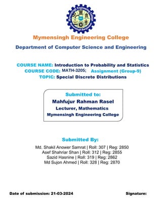 Mymensingh Engineering College
Department of Computer Science and Engineering
COURSE NAME: Introduction to Probability and Statistics
COURSE CODE: Assignment (Group-9)
TOPIC: Special Discrete Distributions
Submitted to:
Mahfujur Rahman Rasel
Lecturer, Mathematics
Mymensingh Engineering College
Submitted By:
Md. Shakil Anower Samrat | Roll: 307 | Reg: 2850
Asef Shahriar Shan | Roll: 312 | Reg: 2855
Sazid Hasnine | Roll: 319 | Reg: 2862
Md Sujon Ahmed | Roll: 328 | Reg: 2870
Date of submission: 21-03-2024 Signature:
MATH-3205;
 