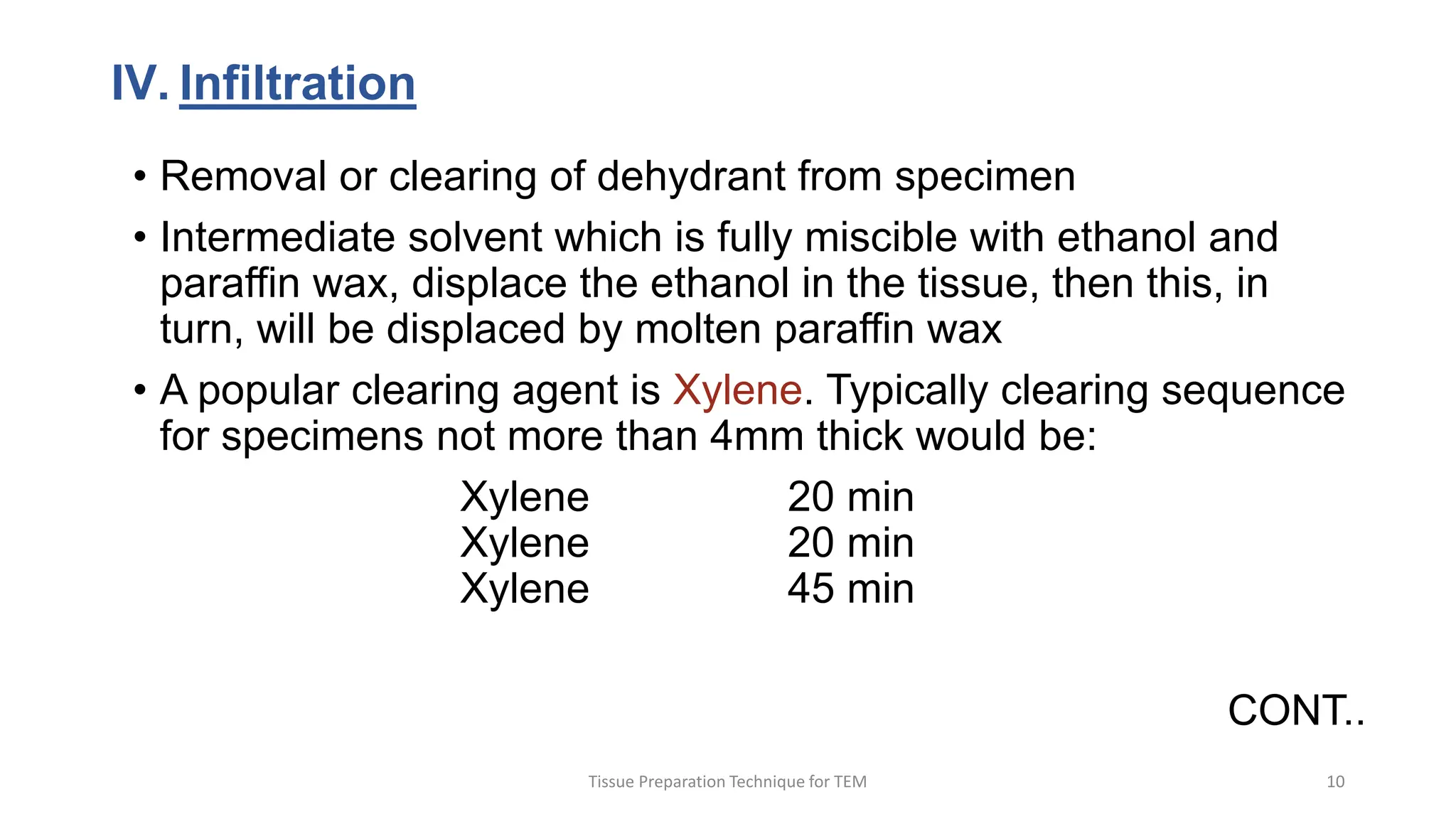 IV. Infiltration
• Removal or clearing of dehydrant from specimen
• Intermediate solvent which is fully miscible with ethanol and
paraffin wax, displace the ethanol in the tissue, then this, in
turn, will be displaced by molten paraffin wax
• A popular clearing agent is Xylene. Typically clearing sequence
for specimens not more than 4mm thick would be:
Xylene 20 min
Xylene 20 min
Xylene 45 min
CONT..
Tissue Preparation Technique for TEM 10
 