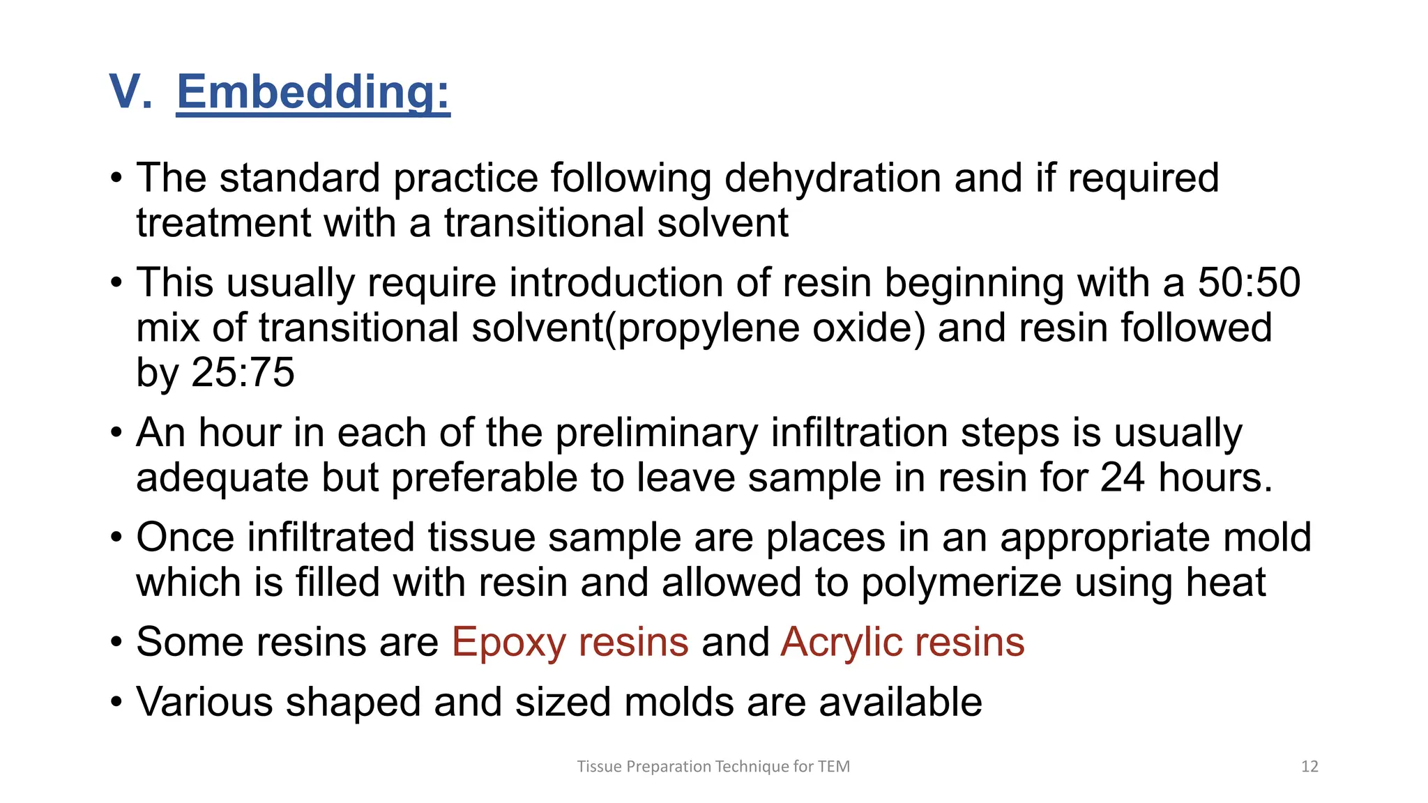 V. Embedding:
• The standard practice following dehydration and if required
treatment with a transitional solvent
• This usually require introduction of resin beginning with a 50:50
mix of transitional solvent(propylene oxide) and resin followed
by 25:75
• An hour in each of the preliminary infiltration steps is usually
adequate but preferable to leave sample in resin for 24 hours.
• Once infiltrated tissue sample are places in an appropriate mold
which is filled with resin and allowed to polymerize using heat
• Some resins are Epoxy resins and Acrylic resins
• Various shaped and sized molds are available
Tissue Preparation Technique for TEM 12
 