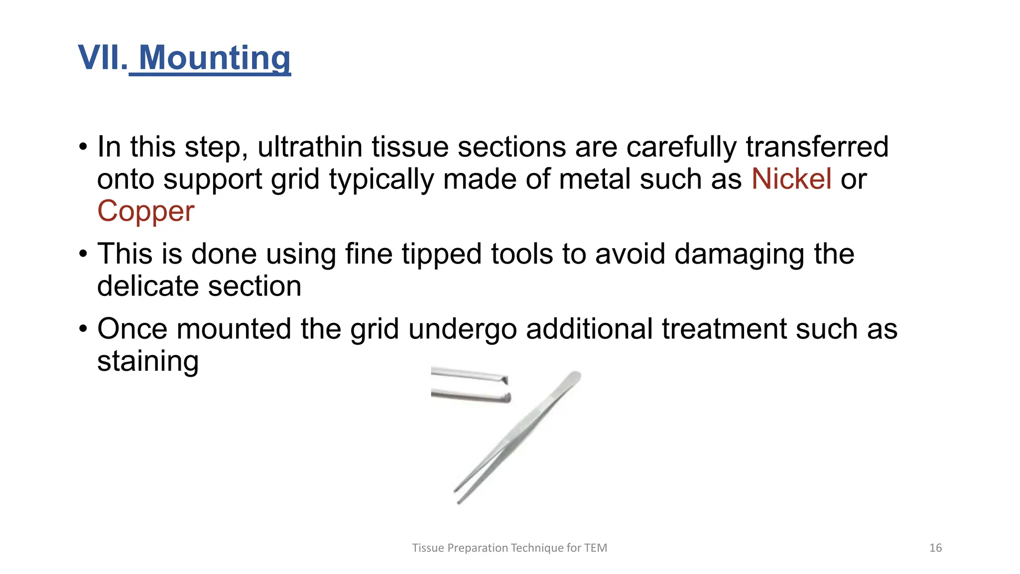 VII. Mounting
• In this step, ultrathin tissue sections are carefully transferred
onto support grid typically made of metal such as Nickel or
Copper
• This is done using fine tipped tools to avoid damaging the
delicate section
• Once mounted the grid undergo additional treatment such as
staining
Tissue Preparation Technique for TEM 16
 