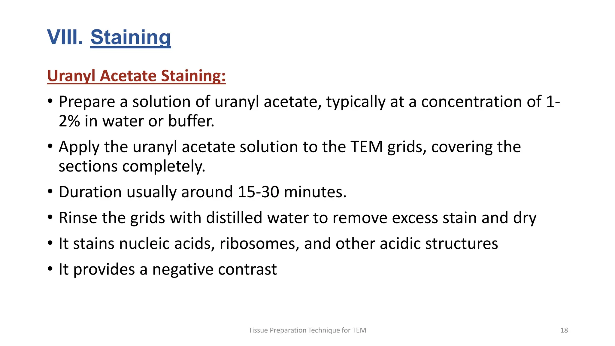 VIII. Staining
Uranyl Acetate Staining:
• Prepare a solution of uranyl acetate, typically at a concentration of 1-
2% in water or buffer.
• Apply the uranyl acetate solution to the TEM grids, covering the
sections completely.
• Duration usually around 15-30 minutes.
• Rinse the grids with distilled water to remove excess stain and dry
• It stains nucleic acids, ribosomes, and other acidic structures
• It provides a negative contrast
Tissue Preparation Technique for TEM 18
 