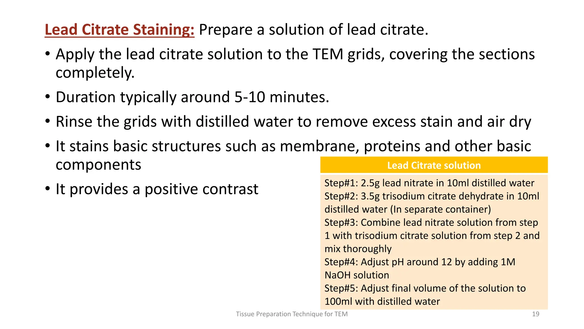 Lead Citrate Staining: Prepare a solution of lead citrate.
• Apply the lead citrate solution to the TEM grids, covering the sections
completely.
• Duration typically around 5-10 minutes.
• Rinse the grids with distilled water to remove excess stain and air dry
• It stains basic structures such as membrane, proteins and other basic
components
• It provides a positive contrast
Tissue Preparation Technique for TEM 19
Lead Citrate solution
Step#1: 2.5g lead nitrate in 10ml distilled water
Step#2: 3.5g trisodium citrate dehydrate in 10ml
distilled water (In separate container)
Step#3: Combine lead nitrate solution from step
1 with trisodium citrate solution from step 2 and
mix thoroughly
Step#4: Adjust pH around 12 by adding 1M
NaOH solution
Step#5: Adjust final volume of the solution to
100ml with distilled water
 