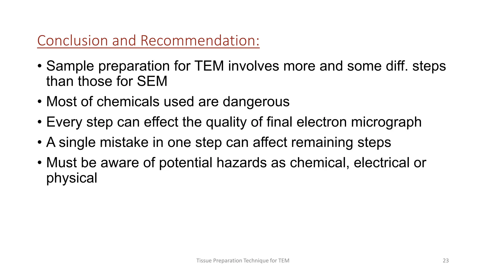 Conclusion and Recommendation:
• Sample preparation for TEM involves more and some diff. steps
than those for SEM
• Most of chemicals used are dangerous
• Every step can effect the quality of final electron micrograph
• A single mistake in one step can affect remaining steps
• Must be aware of potential hazards as chemical, electrical or
physical
Tissue Preparation Technique for TEM 23
 