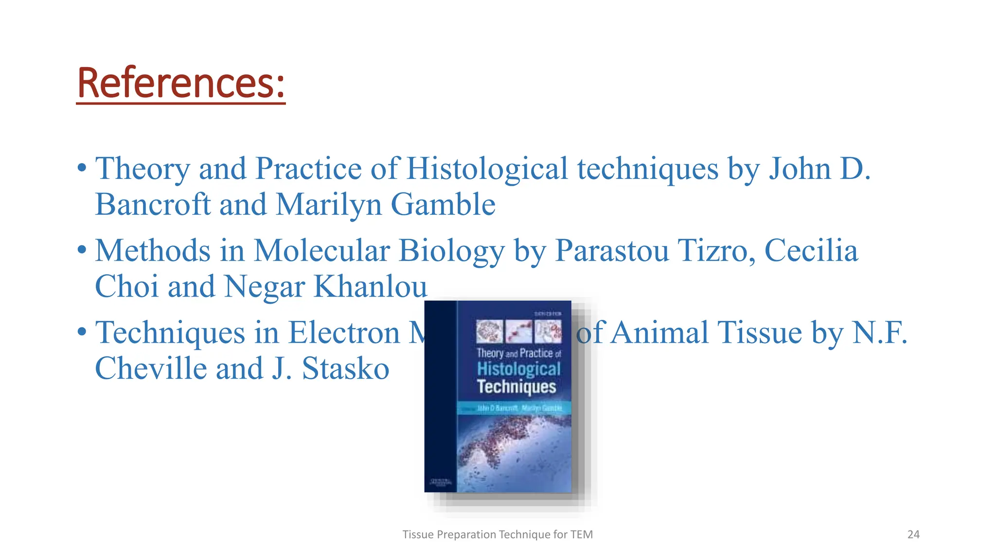 References:
• Theory and Practice of Histological techniques by John D.
Bancroft and Marilyn Gamble
• Methods in Molecular Biology by Parastou Tizro, Cecilia
Choi and Negar Khanlou
• Techniques in Electron Microscopy of Animal Tissue by N.F.
Cheville and J. Stasko
Tissue Preparation Technique for TEM 24
 