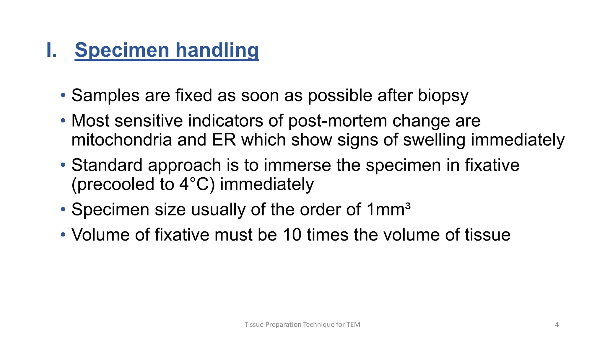 I. Specimen handling
• Samples are fixed as soon as possible after biopsy
• Most sensitive indicators of post-mortem change are
mitochondria and ER which show signs of swelling immediately
• Standard approach is to immerse the specimen in fixative
(precooled to 4°C) immediately
• Specimen size usually of the order of 1mm³
• Volume of fixative must be 10 times the volume of tissue
Tissue Preparation Technique for TEM 4
 