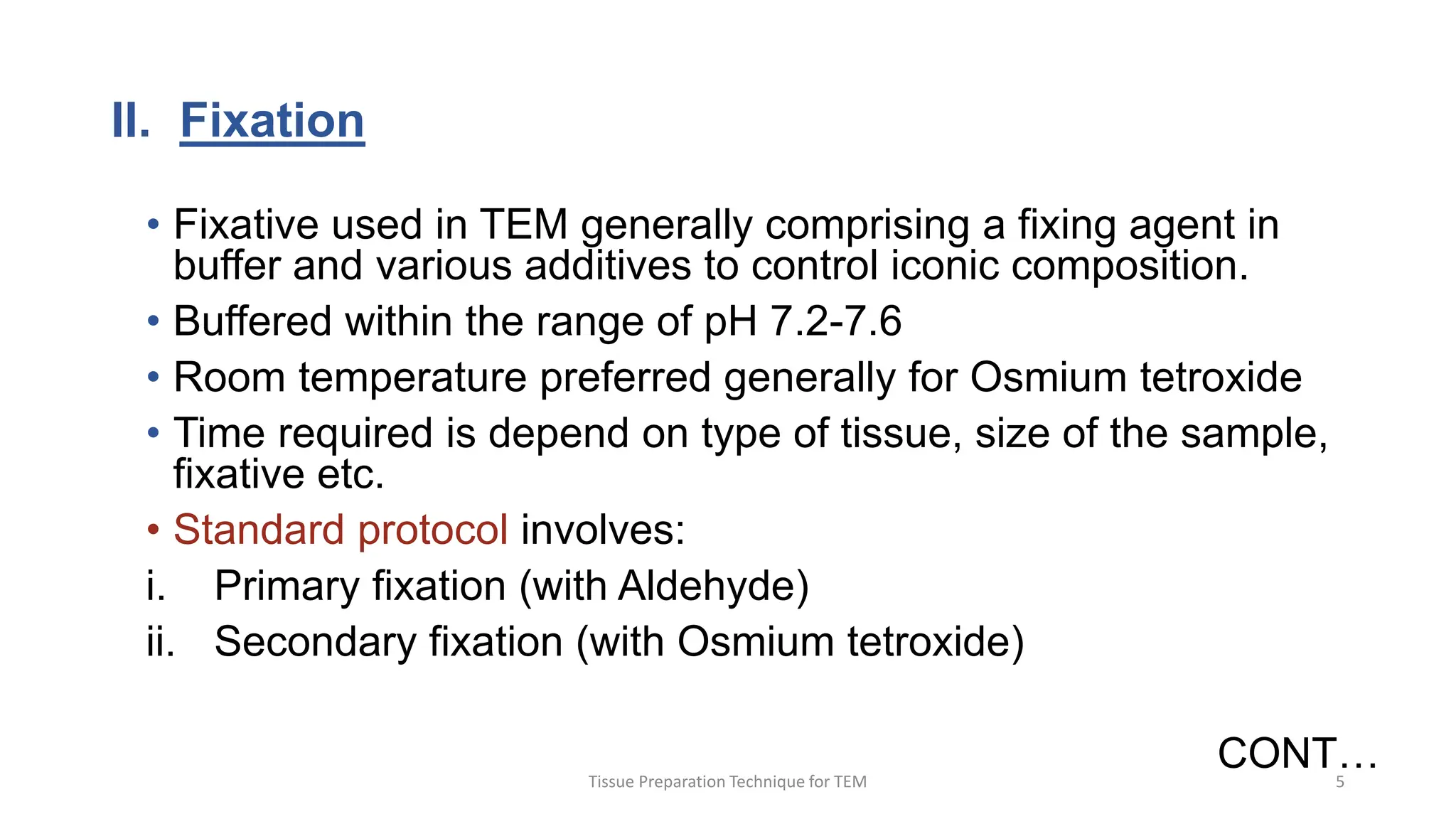 II. Fixation
• Fixative used in TEM generally comprising a fixing agent in
buffer and various additives to control iconic composition.
• Buffered within the range of pH 7.2-7.6
• Room temperature preferred generally for Osmium tetroxide
• Time required is depend on type of tissue, size of the sample,
fixative etc.
• Standard protocol involves:
i. Primary fixation (with Aldehyde)
ii. Secondary fixation (with Osmium tetroxide)
CONT…
Tissue Preparation Technique for TEM 5
 