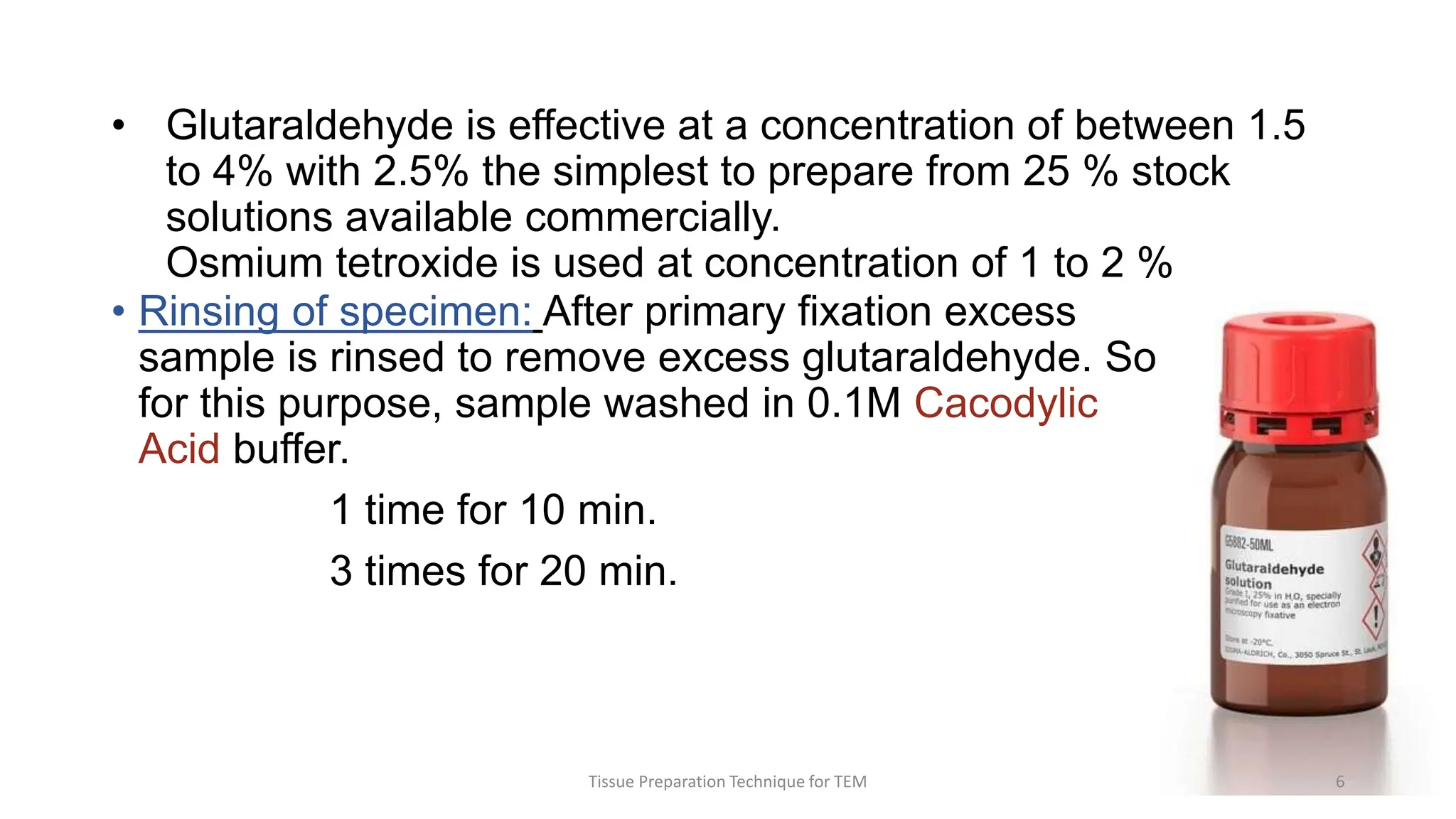 • Glutaraldehyde is effective at a concentration of between 1.5
to 4% with 2.5% the simplest to prepare from 25 % stock
solutions available commercially.
Osmium tetroxide is used at concentration of 1 to 2 %
• Rinsing of specimen: After primary fixation excess
sample is rinsed to remove excess glutaraldehyde. So
for this purpose, sample washed in 0.1M Cacodylic
Acid buffer.
1 time for 10 min.
3 times for 20 min.
Tissue Preparation Technique for TEM 6
 