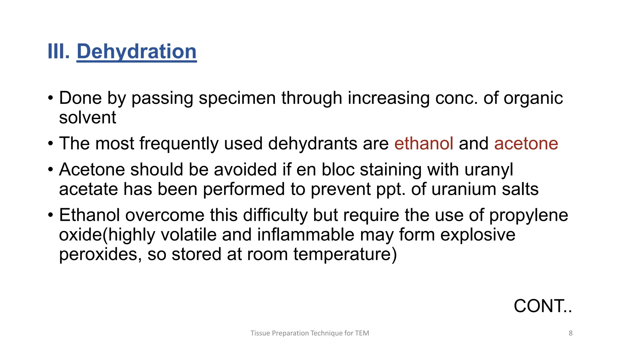 III. Dehydration
• Done by passing specimen through increasing conc. of organic
solvent
• The most frequently used dehydrants are ethanol and acetone
• Acetone should be avoided if en bloc staining with uranyl
acetate has been performed to prevent ppt. of uranium salts
• Ethanol overcome this difficulty but require the use of propylene
oxide(highly volatile and inflammable may form explosive
peroxides, so stored at room temperature)
CONT..
Tissue Preparation Technique for TEM 8
 