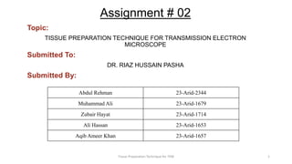 Assignment # 02
Topic:
TISSUE PREPARATION TECHNIQUE FOR TRANSMISSION ELECTRON
MICROSCOPE
Submitted To:
DR. RIAZ HUSSAIN PASHA
Submitted By:
Abdul Rehman 23-Arid-2344
Muhammad Ali 23-Arid-1679
Zubair Hayat 23-Arid-1714
Ali Hassan 23-Arid-1653
Aqib Ameer Khan 23-Arid-1657
Tissue Preparation Technique for TEM 1
 