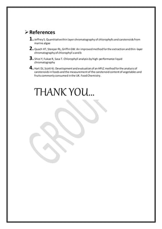 References
1.JeffreyS.Quantitativethinlayerchromatographyof chlorophyllsandcarotenoidsfrom
marine algae
2.Quach HT, SteeperRL,GriffinGW.An improvedmethodforthe extractionandthin-layer
chromatographyof chlorophyll aandb
3.Shioi Y,Fukae R, Sasa T. Chlorophyll analysisbyhigh-performance liquid
chromatography
4.Hart DJ,Scott KJ.Developmentandevaluationof anHPLC methodforthe analysisof
carotenoidsinfoodsandthe measurementof the carotenoidcontentof vegetablesand
fruitscommonlyconsumedinthe UK.FoodChemistry.
THANK YOU…
 