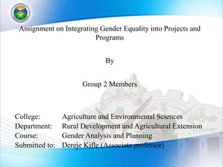 Assignment on Integrating Gender Equality into Projects and
Programs
By
Group 2 Members
College: Agriculture and Environmental Sciences
Department: Rural Development and Agricultural Extension
Course: Gender Analysis and Planning
Submitted to: Dereje Kifle (Associate professor)
 