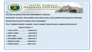 COLLEGE OG AGRICULTURE AND ENVIRONMENTAL SCIENCES
DEPARTMENT OF RURAL DEVELOPMENT AND AGRICULTURAL DEVELOPMENT(POSTGRADUATE PROGRAM)
GENDER ANALYSIS AND PLANNING GROUP ASSIGNMENT
TITLE: TOWARDS GENDER PLANNING: A NEW PLANNING TRADITION AND PLANNING METHODOLOGY
DONE BY GROUP -3
1. CHALA TOFIK…………………..SGS/0324/12
2. BARITU DAWID ……………......SGS/0348/12
3. ABDI YASIN……………………..SGS/1120/12
4. MOHAMMED AHMED…………SGS/0334/12
5. MAREGN ALEMU….………….SGS/0332/12
6. TEREFE DESTA……....………SGS/1130/12
 