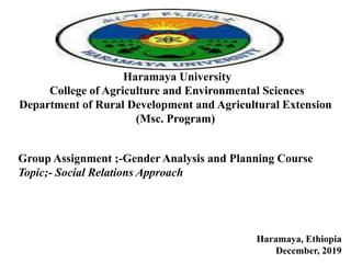 Haramaya University
College of Agriculture and Environmental Sciences
Department of Rural Development and Agricultural Extension
(Msc. Program)
Group Assignment ;-Gender Analysis and Planning Course
Topic;- Social Relations Approach
Haramaya, Ethiopia
December, 2019
 