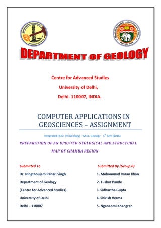 Centre for Advanced Studies
University of Delhi,
Delhi- 110007, INDIA.
COMPUTER APPLICATIONS IN
GEOSCIENCES – ASSIGNMENT
Integrated [B.Sc. (H) Geology] – M.Sc. Geology 5th
Sem (2016)
PREPARATION OF AN UPDATED GEOLOGICAL AND STRUCTURAL
MAP OF CHAMBA REGION
Submitted To Submitted By (Group B)
Dr. Ningthoujam Pahari Singh 1. Mohammad Imran Khan
Department of Geology 2. Tushar Pande
(Centre for Advanced Studies) 3. Sidhartha Gupta
University of Delhi 4. Shirish Verma
Delhi – 110007 5. Nganaomi Khangrah
 