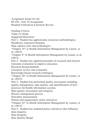 Assignment Guide for the
HI 230 - Unit 10 Assignment
Hospital Utilization Literature Review
Grading Criteria
Topics to Study
Suggested Resources
Part 1: Student has applied data extraction methodologies.
Healthcare statistical formulas
Data capture tools and technologies
“Chapter 18” in Health Information Management by Latour, et
al. (2013)
“Chapter 4” in Health Information Management by Latour, et al.
(2013)
Part 2: Student has applied principles of research and clinical
literature evaluation to improve outcomes.
Research design/methods
Literature review and evaluation
Knowledge-based research techniques
“Chapter 20” in Health Information Management by Latour, et
al. (2013)
Part 3: Student has performed quality assessment including
quality management, data quality, and identification of best
practices for health information systems.
Data quality assessment and integrity;
Disease management process
Outcomes measurement
Patient and organization safety initiatives
“Chapter 22” in Health Information Management by Latour, et
al. (2013)
Part 4: Student has modeled policy initiatives that influence
data integrity.
Data Integrity
Data Quality Model
 
