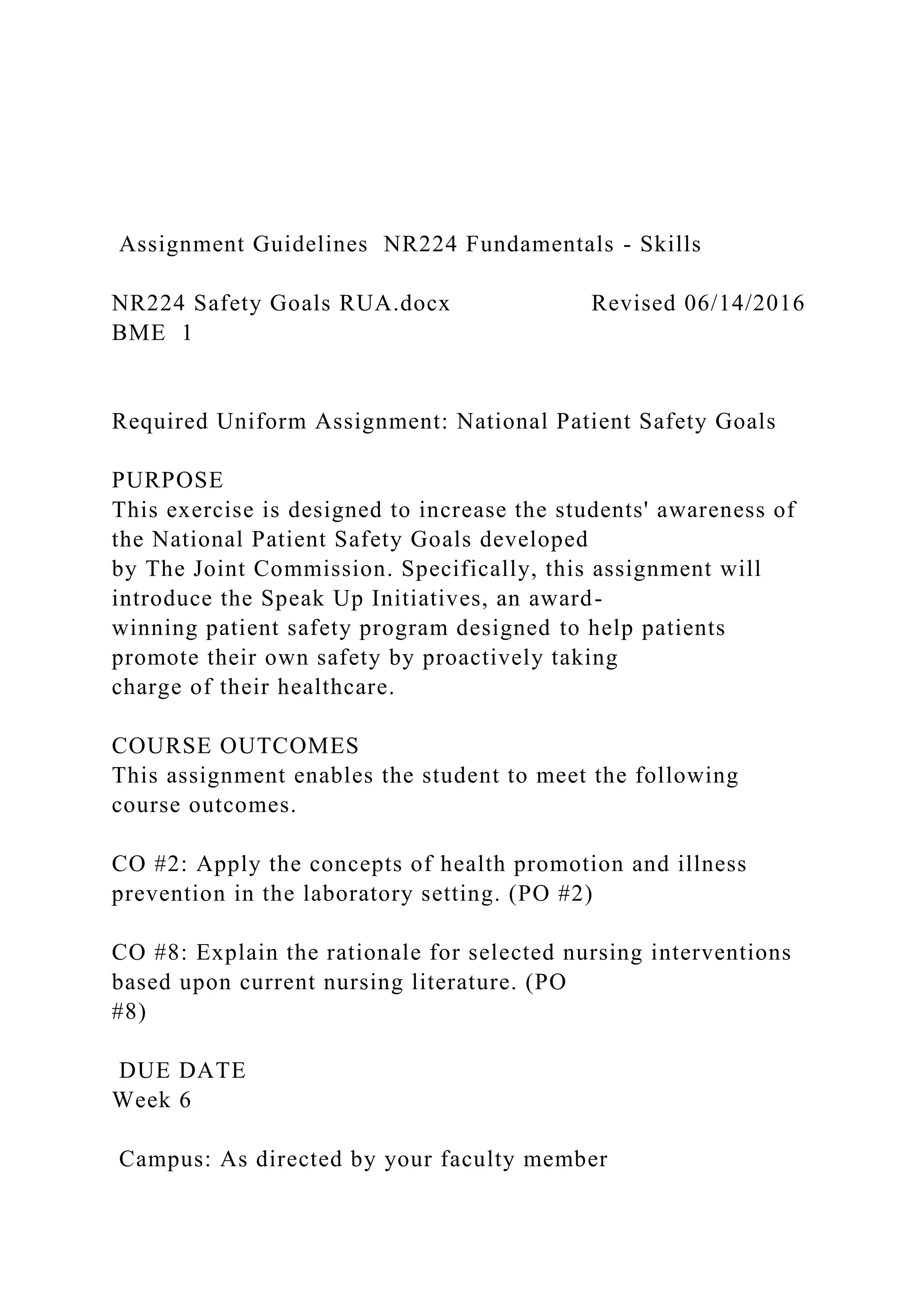 Assignment Guidelines NR224 Fundamentals - Skills
NR224 Safety Goals RUA.docx Revised 06/14/2016
BME 1
Required Uniform Assignment: National Patient Safety Goals
PURPOSE
This exercise is designed to increase the students' awareness of
the National Patient Safety Goals developed
by The Joint Commission. Specifically, this assignment will
introduce the Speak Up Initiatives, an award-
winning patient safety program designed to help patients
promote their own safety by proactively taking
charge of their healthcare.
COURSE OUTCOMES
This assignment enables the student to meet the following
course outcomes.
CO #2: Apply the concepts of health promotion and illness
prevention in the laboratory setting. (PO #2)
CO #8: Explain the rationale for selected nursing interventions
based upon current nursing literature. (PO
#8)
DUE DATE
Week 6
Campus: As directed by your faculty member
 