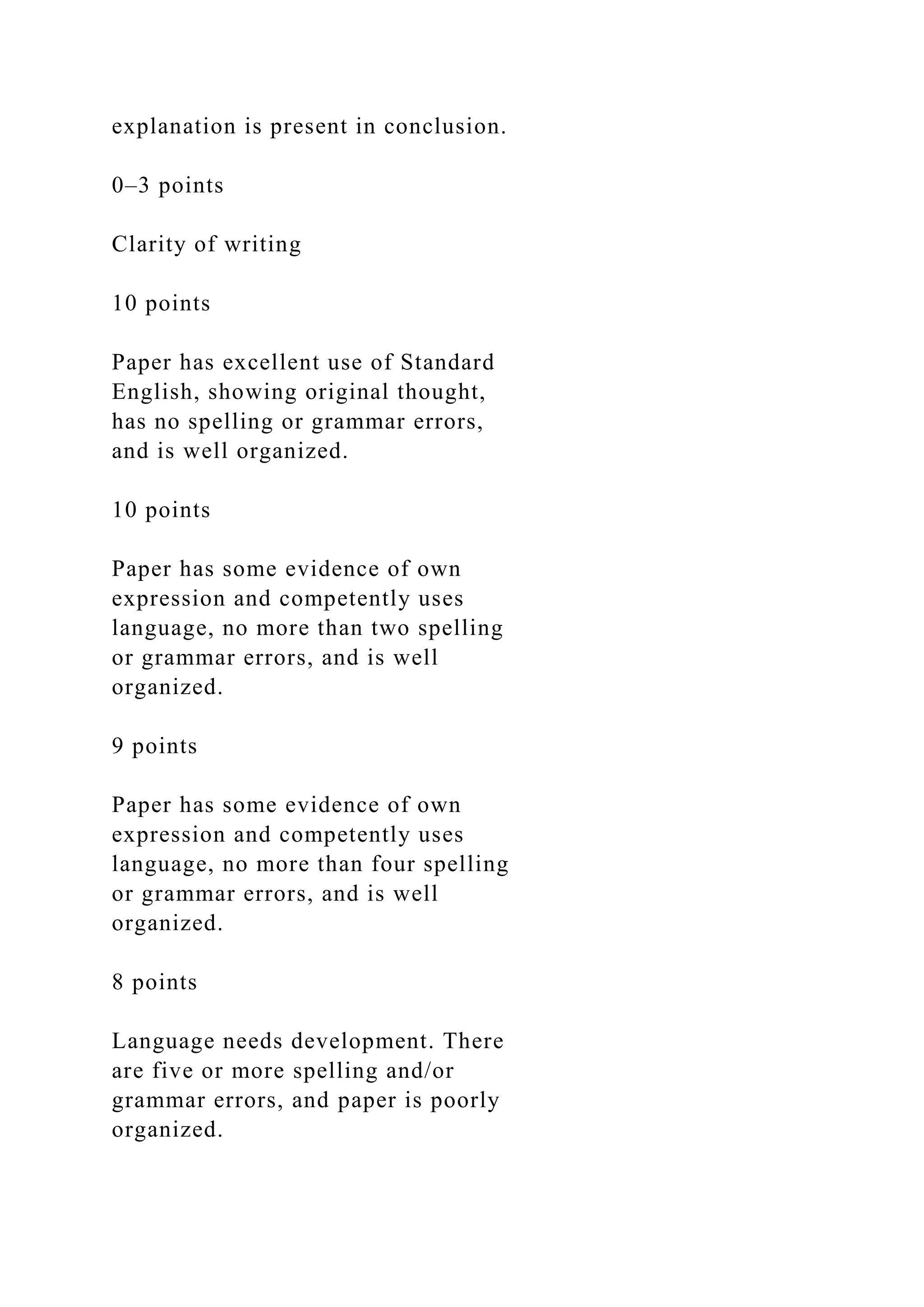 explanation is present in conclusion.
0–3 points
Clarity of writing
10 points
Paper has excellent use of Standard
English, showing original thought,
has no spelling or grammar errors,
and is well organized.
10 points
Paper has some evidence of own
expression and competently uses
language, no more than two spelling
or grammar errors, and is well
organized.
9 points
Paper has some evidence of own
expression and competently uses
language, no more than four spelling
or grammar errors, and is well
organized.
8 points
Language needs development. There
are five or more spelling and/or
grammar errors, and paper is poorly
organized.
 