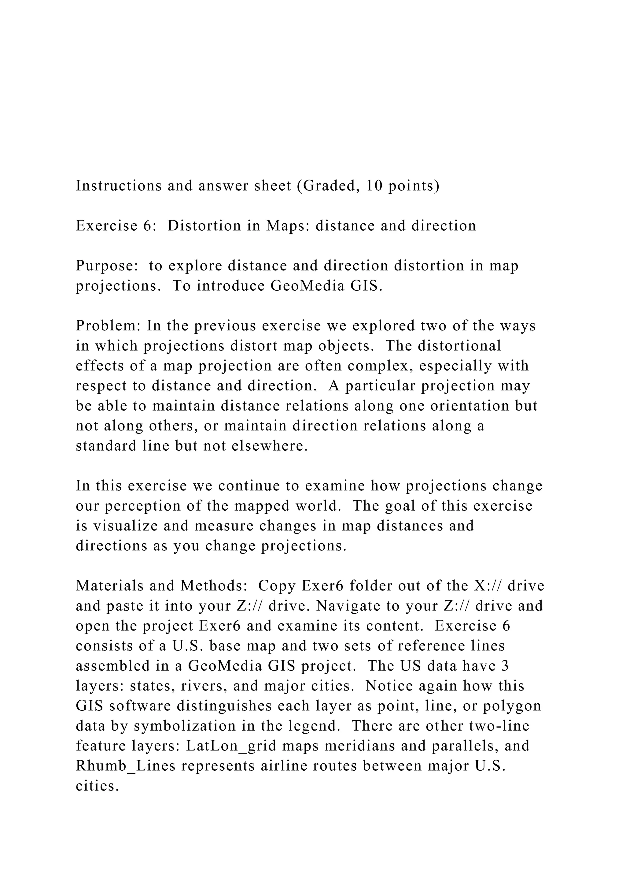 Instructions and answer sheet (Graded, 10 points)
Exercise 6: Distortion in Maps: distance and direction
Purpose: to explore distance and direction distortion in map
projections. To introduce GeoMedia GIS.
Problem: In the previous exercise we explored two of the ways
in which projections distort map objects. The distortional
effects of a map projection are often complex, especially with
respect to distance and direction. A particular projection may
be able to maintain distance relations along one orientation but
not along others, or maintain direction relations along a
standard line but not elsewhere.
In this exercise we continue to examine how projections change
our perception of the mapped world. The goal of this exercise
is visualize and measure changes in map distances and
directions as you change projections.
Materials and Methods: Copy Exer6 folder out of the X:// drive
and paste it into your Z:// drive. Navigate to your Z:// drive and
open the project Exer6 and examine its content. Exercise 6
consists of a U.S. base map and two sets of reference lines
assembled in a GeoMedia GIS project. The US data have 3
layers: states, rivers, and major cities. Notice again how this
GIS software distinguishes each layer as point, line, or polygon
data by symbolization in the legend. There are other two-line
feature layers: LatLon_grid maps meridians and parallels, and
Rhumb_Lines represents airline routes between major U.S.
cities.
 