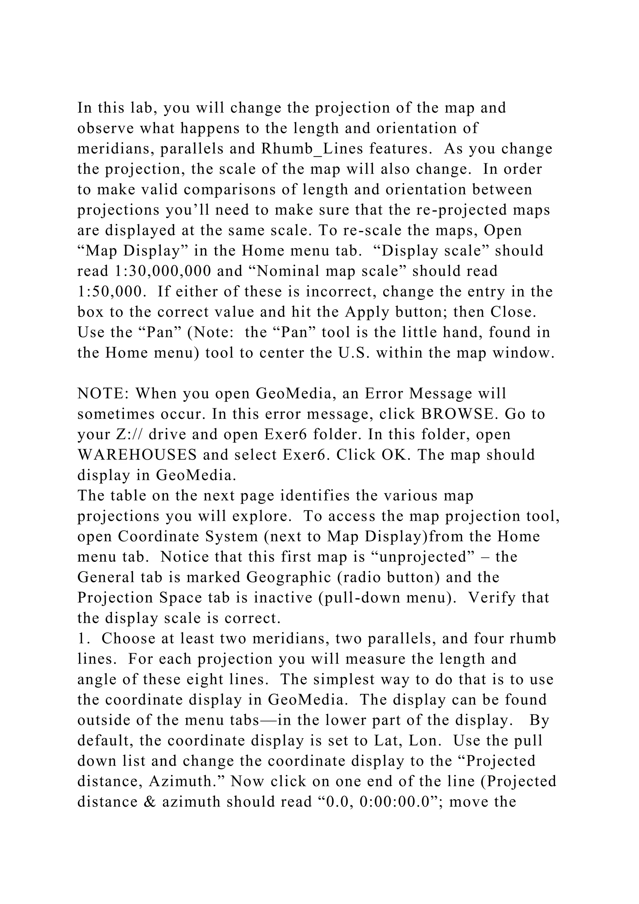 In this lab, you will change the projection of the map and
observe what happens to the length and orientation of
meridians, parallels and Rhumb_Lines features. As you change
the projection, the scale of the map will also change. In order
to make valid comparisons of length and orientation between
projections you’ll need to make sure that the re-projected maps
are displayed at the same scale. To re-scale the maps, Open
“Map Display” in the Home menu tab. “Display scale” should
read 1:30,000,000 and “Nominal map scale” should read
1:50,000. If either of these is incorrect, change the entry in the
box to the correct value and hit the Apply button; then Close.
Use the “Pan” (Note: the “Pan” tool is the little hand, found in
the Home menu) tool to center the U.S. within the map window.
NOTE: When you open GeoMedia, an Error Message will
sometimes occur. In this error message, click BROWSE. Go to
your Z:// drive and open Exer6 folder. In this folder, open
WAREHOUSES and select Exer6. Click OK. The map should
display in GeoMedia.
The table on the next page identifies the various map
projections you will explore. To access the map projection tool,
open Coordinate System (next to Map Display)from the Home
menu tab. Notice that this first map is “unprojected” – the
General tab is marked Geographic (radio button) and the
Projection Space tab is inactive (pull-down menu). Verify that
the display scale is correct.
1. Choose at least two meridians, two parallels, and four rhumb
lines. For each projection you will measure the length and
angle of these eight lines. The simplest way to do that is to use
the coordinate display in GeoMedia. The display can be found
outside of the menu tabs—in the lower part of the display. By
default, the coordinate display is set to Lat, Lon. Use the pull
down list and change the coordinate display to the “Projected
distance, Azimuth.” Now click on one end of the line (Projected
distance & azimuth should read “0.0, 0:00:00.0”; move the
 