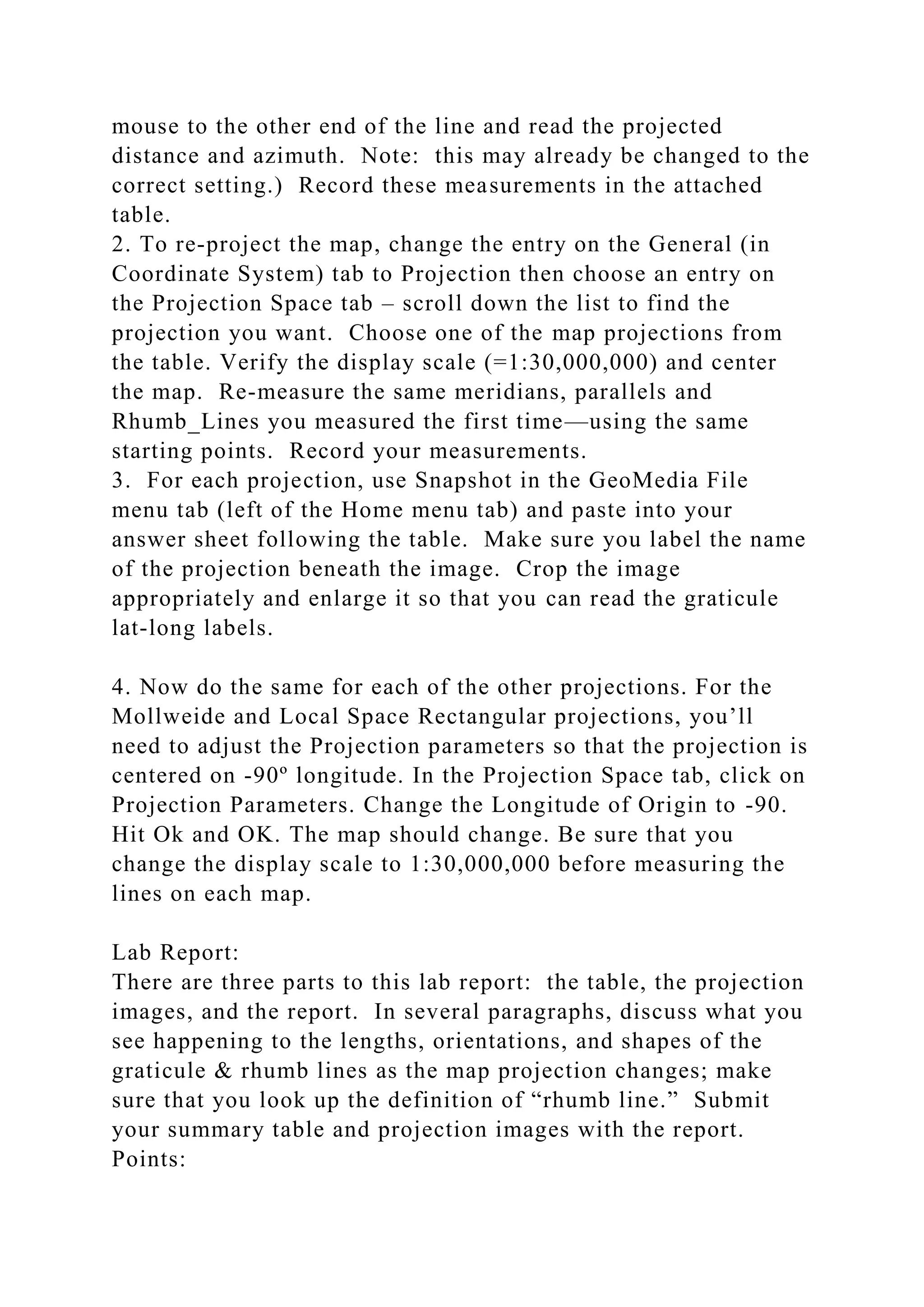 mouse to the other end of the line and read the projected
distance and azimuth. Note: this may already be changed to the
correct setting.) Record these measurements in the attached
table.
2. To re-project the map, change the entry on the General (in
Coordinate System) tab to Projection then choose an entry on
the Projection Space tab – scroll down the list to find the
projection you want. Choose one of the map projections from
the table. Verify the display scale (=1:30,000,000) and center
the map. Re-measure the same meridians, parallels and
Rhumb_Lines you measured the first time—using the same
starting points. Record your measurements.
3. For each projection, use Snapshot in the GeoMedia File
menu tab (left of the Home menu tab) and paste into your
answer sheet following the table. Make sure you label the name
of the projection beneath the image. Crop the image
appropriately and enlarge it so that you can read the graticule
lat-long labels.
4. Now do the same for each of the other projections. For the
Mollweide and Local Space Rectangular projections, you’ll
need to adjust the Projection parameters so that the projection is
centered on -90º longitude. In the Projection Space tab, click on
Projection Parameters. Change the Longitude of Origin to -90.
Hit Ok and OK. The map should change. Be sure that you
change the display scale to 1:30,000,000 before measuring the
lines on each map.
Lab Report:
There are three parts to this lab report: the table, the projection
images, and the report. In several paragraphs, discuss what you
see happening to the lengths, orientations, and shapes of the
graticule & rhumb lines as the map projection changes; make
sure that you look up the definition of “rhumb line.” Submit
your summary table and projection images with the report.
Points:
 