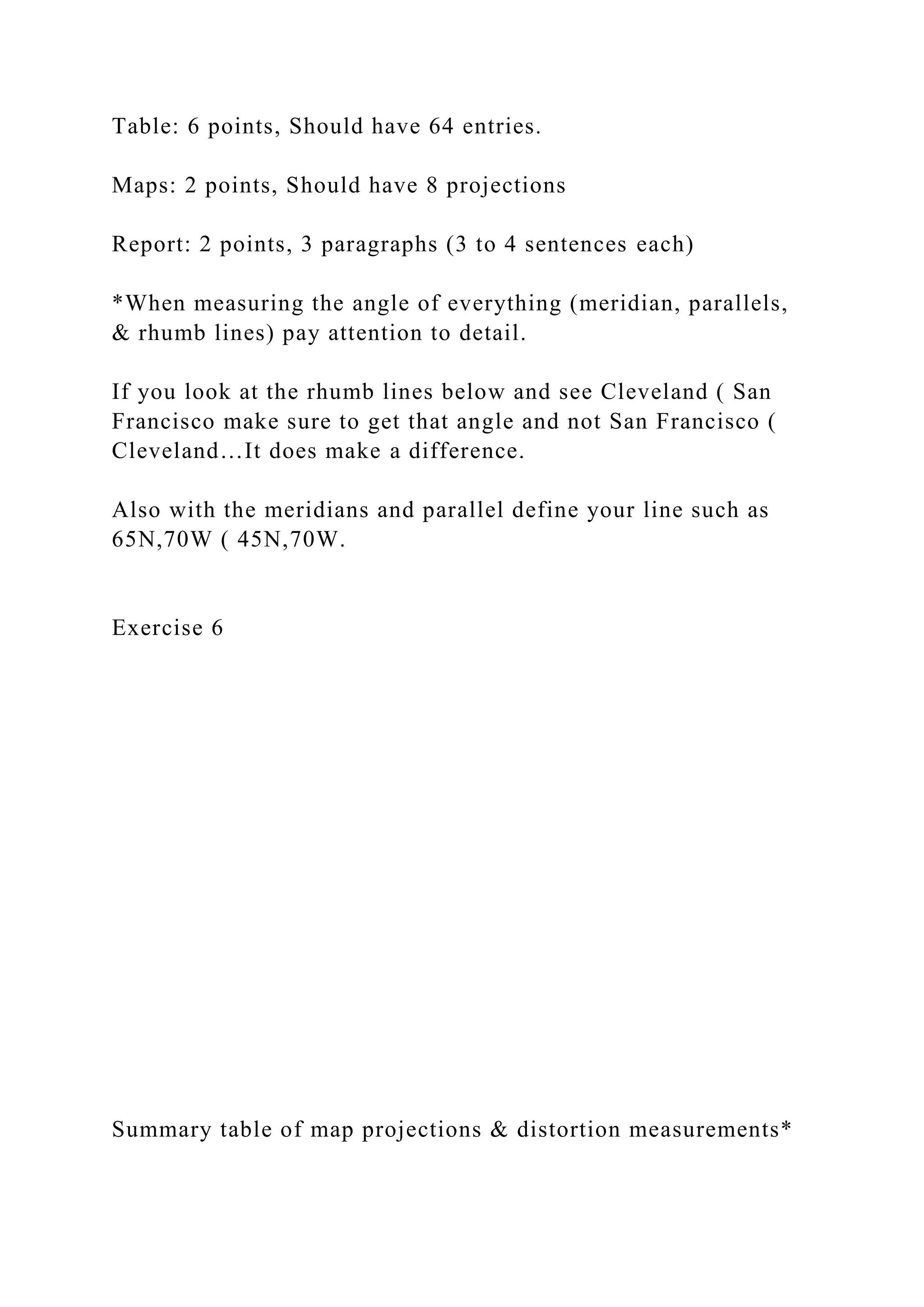 Table: 6 points, Should have 64 entries.
Maps: 2 points, Should have 8 projections
Report: 2 points, 3 paragraphs (3 to 4 sentences each)
*When measuring the angle of everything (meridian, parallels,
& rhumb lines) pay attention to detail.
If you look at the rhumb lines below and see Cleveland ( San
Francisco make sure to get that angle and not San Francisco (
Cleveland…It does make a difference.
Also with the meridians and parallel define your line such as
65N,70W ( 45N,70W.
Exercise 6
Summary table of map projections & distortion measurements*
 