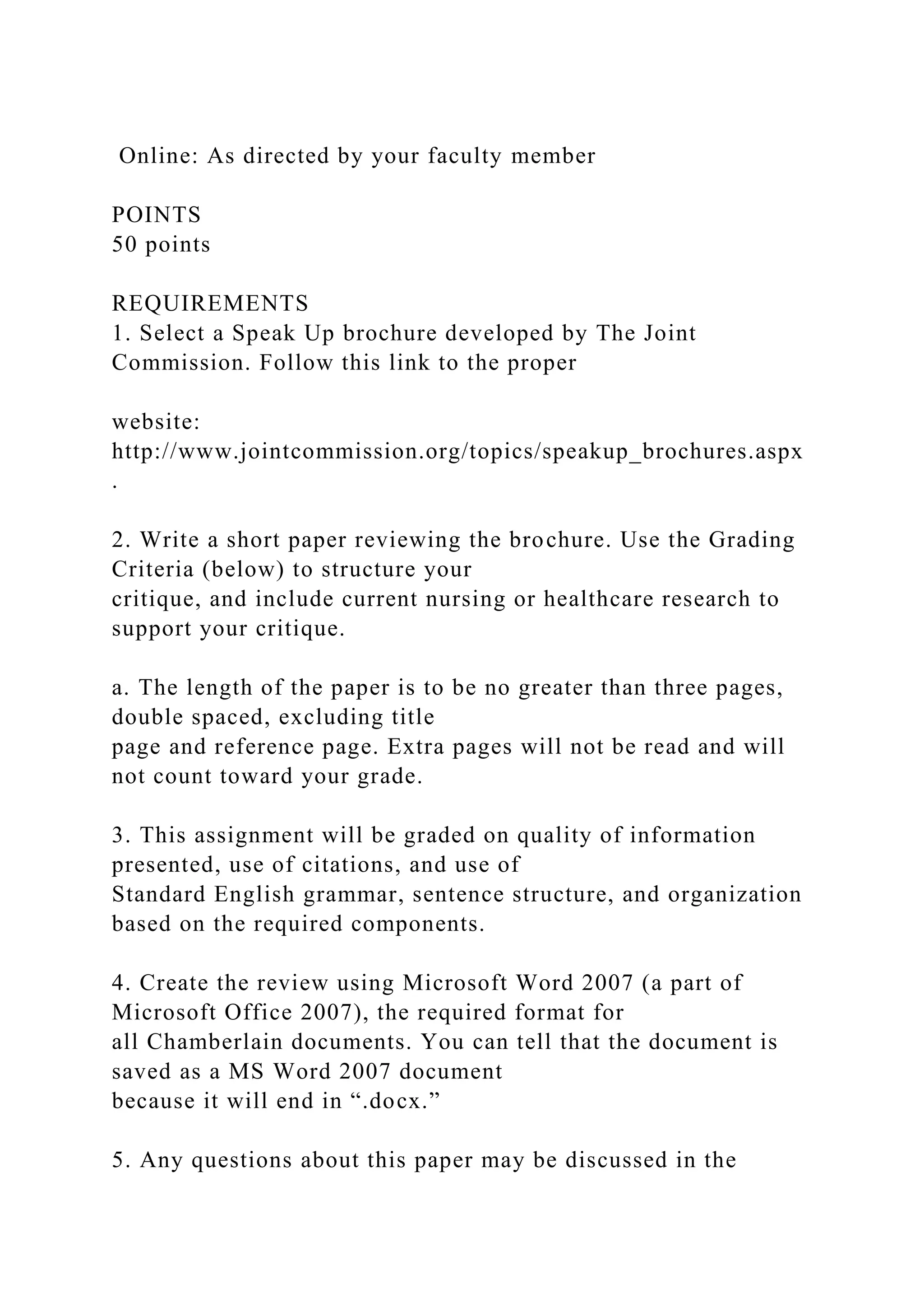 Online: As directed by your faculty member
POINTS
50 points
REQUIREMENTS
1. Select a Speak Up brochure developed by The Joint
Commission. Follow this link to the proper
website:
http://www.jointcommission.org/topics/speakup_brochures.aspx
.
2. Write a short paper reviewing the brochure. Use the Grading
Criteria (below) to structure your
critique, and include current nursing or healthcare research to
support your critique.
a. The length of the paper is to be no greater than three pages,
double spaced, excluding title
page and reference page. Extra pages will not be read and will
not count toward your grade.
3. This assignment will be graded on quality of information
presented, use of citations, and use of
Standard English grammar, sentence structure, and organization
based on the required components.
4. Create the review using Microsoft Word 2007 (a part of
Microsoft Office 2007), the required format for
all Chamberlain documents. You can tell that the document is
saved as a MS Word 2007 document
because it will end in “.docx.”
5. Any questions about this paper may be discussed in the
 