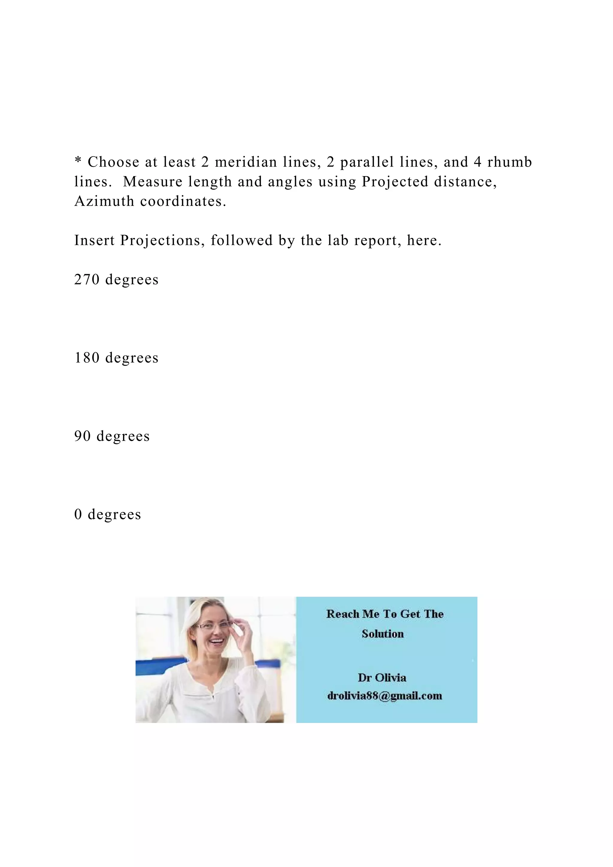 * Choose at least 2 meridian lines, 2 parallel lines, and 4 rhumb
lines. Measure length and angles using Projected distance,
Azimuth coordinates.
Insert Projections, followed by the lab report, here.
270 degrees
180 degrees
90 degrees
0 degrees
 