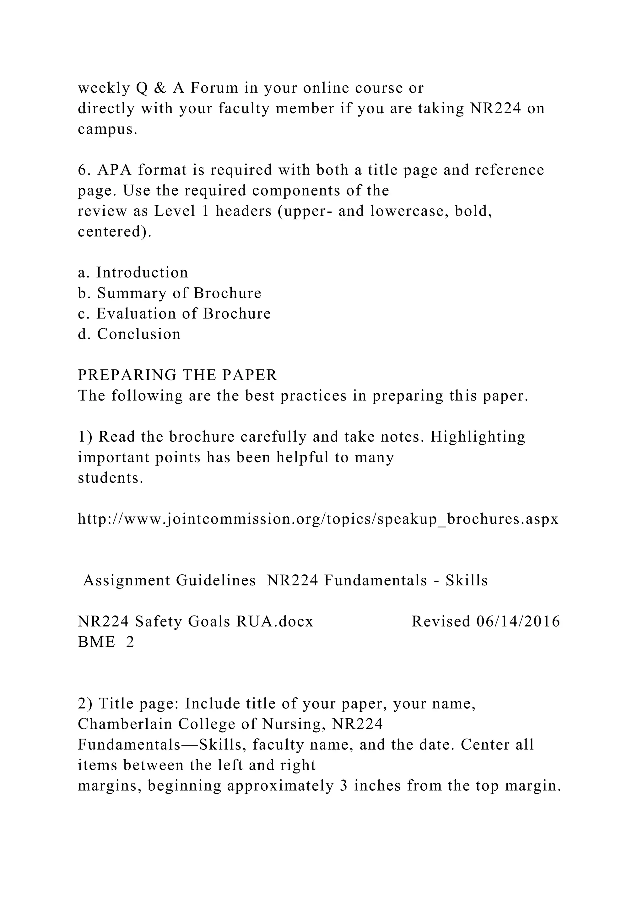 weekly Q & A Forum in your online course or
directly with your faculty member if you are taking NR224 on
campus.
6. APA format is required with both a title page and reference
page. Use the required components of the
review as Level 1 headers (upper- and lowercase, bold,
centered).
a. Introduction
b. Summary of Brochure
c. Evaluation of Brochure
d. Conclusion
PREPARING THE PAPER
The following are the best practices in preparing this paper.
1) Read the brochure carefully and take notes. Highlighting
important points has been helpful to many
students.
http://www.jointcommission.org/topics/speakup_brochures.aspx
Assignment Guidelines NR224 Fundamentals - Skills
NR224 Safety Goals RUA.docx Revised 06/14/2016
BME 2
2) Title page: Include title of your paper, your name,
Chamberlain College of Nursing, NR224
Fundamentals—Skills, faculty name, and the date. Center all
items between the left and right
margins, beginning approximately 3 inches from the top margin.
 