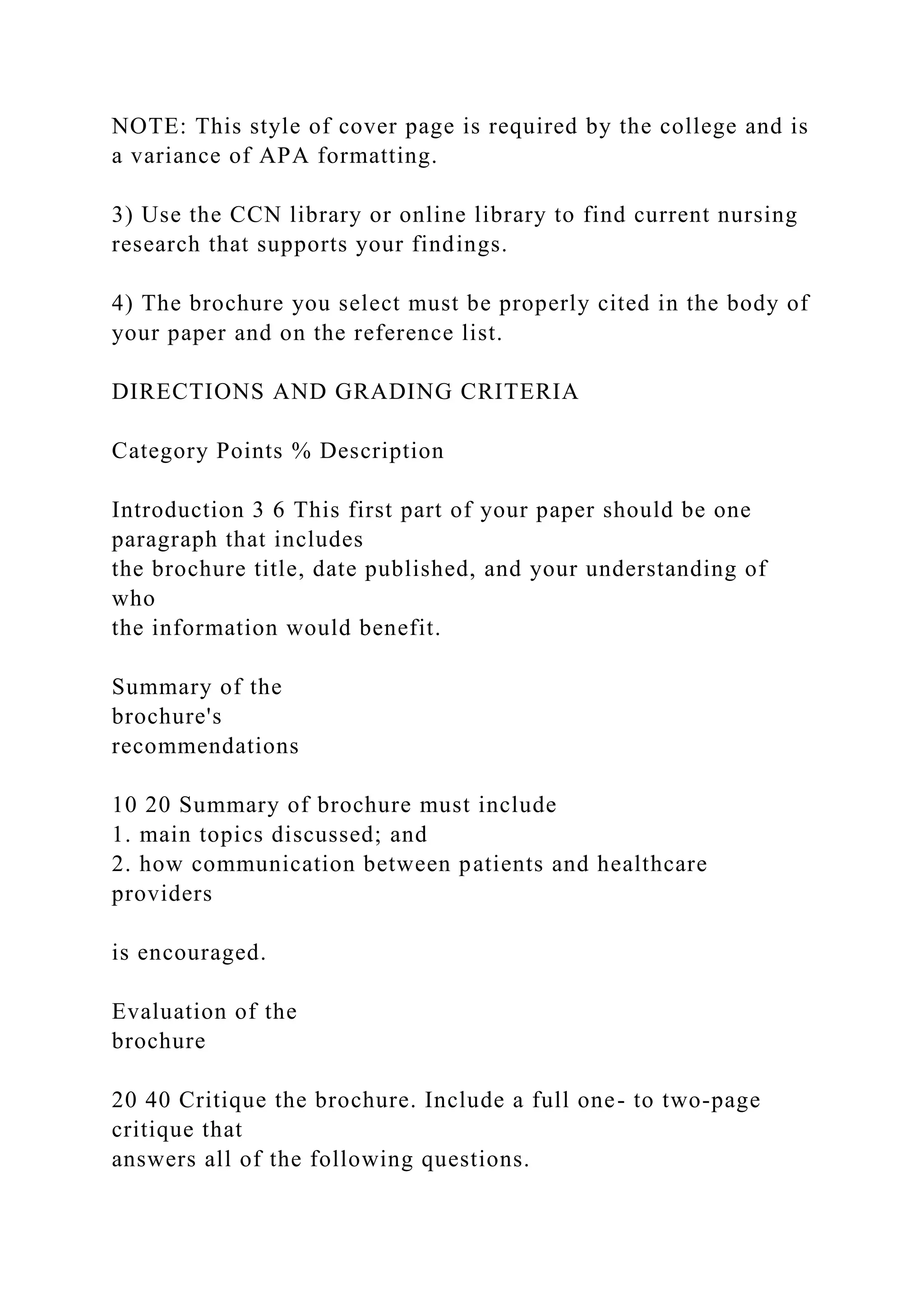 NOTE: This style of cover page is required by the college and is
a variance of APA formatting.
3) Use the CCN library or online library to find current nursing
research that supports your findings.
4) The brochure you select must be properly cited in the body of
your paper and on the reference list.
DIRECTIONS AND GRADING CRITERIA
Category Points % Description
Introduction 3 6 This first part of your paper should be one
paragraph that includes
the brochure title, date published, and your understanding of
who
the information would benefit.
Summary of the
brochure's
recommendations
10 20 Summary of brochure must include
1. main topics discussed; and
2. how communication between patients and healthcare
providers
is encouraged.
Evaluation of the
brochure
20 40 Critique the brochure. Include a full one- to two-page
critique that
answers all of the following questions.
 