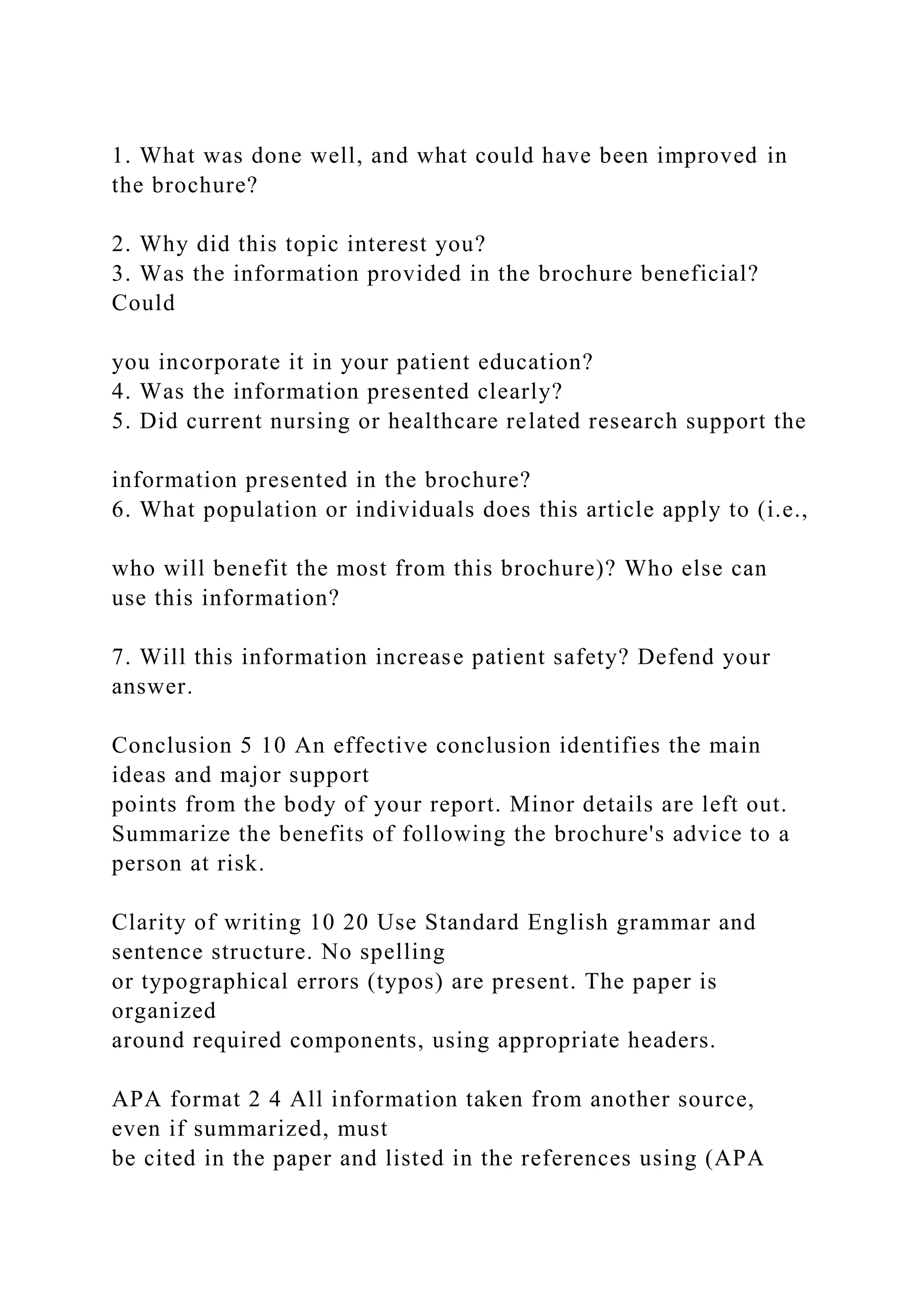 1. What was done well, and what could have been improved in
the brochure?
2. Why did this topic interest you?
3. Was the information provided in the brochure beneficial?
Could
you incorporate it in your patient education?
4. Was the information presented clearly?
5. Did current nursing or healthcare related research support the
information presented in the brochure?
6. What population or individuals does this article apply to (i.e.,
who will benefit the most from this brochure)? Who else can
use this information?
7. Will this information increase patient safety? Defend your
answer.
Conclusion 5 10 An effective conclusion identifies the main
ideas and major support
points from the body of your report. Minor details are left out.
Summarize the benefits of following the brochure's advice to a
person at risk.
Clarity of writing 10 20 Use Standard English grammar and
sentence structure. No spelling
or typographical errors (typos) are present. The paper is
organized
around required components, using appropriate headers.
APA format 2 4 All information taken from another source,
even if summarized, must
be cited in the paper and listed in the references using (APA
 