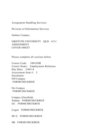 Assignment Handling Services
Division of Information Services
Nathan Campus
GRIFFITH UNIVERSITY QLD 4111
ASSIGNMENT
COVER SHEET
Please complete all sections below
Course Code: 1001EHR
Course Name: Employment Relations
Due Date: 3/09/14
Assessment Item #: 2
Enrolment:
Off Campus
FORMCHECKBOX
On Campus
FORMCHECKBOX
Campus (Enrolled)
Nathan FORMCHECKBOX
GC FORMCHECKBOX
Logan FORMCHECKBOX
Mt G FORMCHECKBOX
SB FORMCHECKBOX
 