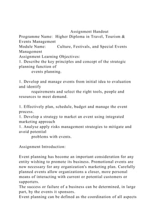 Assignment Handout
Programme Name: Higher Diploma in Travel, Tourism &
Events Management
Module Name: Culture, Festivals, and Special Events
Management
Assignment Learning Objectives:
1. Describe the key principles and concept of the strategic
planning function of
events planning.
1. Develop and manage events from initial idea to evaluation
and identify
requirements and select the right tools, people and
resources to meet demand.
1. Effectively plan, schedule, budget and manage the event
process.
1. Develop a strategy to market an event using integrated
marketing approach
1. Analyse apply risks management strategies to mitigate and
avoid potential
problems with events.
Assignment Introduction:
Event planning has become an important consideration for any
entity wishing to promote its business. Promotional events are
now necessary for any organization's marketing plan. Carefully
planned events allow organizations a closer, more personal
means of interacting with current or potential customers or
supporters.
The success or failure of a business can be determined, in large
part, by the events it sponsors.
Event planning can be defined as the coordination of all aspects
 