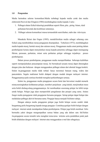 1.0      Pengenalan

Media bermakna saluran komunikasi.Media terbahagi kepada media cetak dan media
elektronik.Percival dan Elington (1984) membahagikan media kepada 2 iaitu :
      1. Pelbagai alatan fizikal teknologi pendidikan seperti filem, pita , piring hitam, slaid
         perkataan bercetak dan kombinasi antaranya.
      2. Pelbagai saluran komunikasi massa termasuklah surat khabar, radio dan televisyen.


         Manakala Reiser dan Gagne (1983), mendefinisikan media sebagai sebarang cara
fizikal yang membolehkan mesej pengajaran disampaikan. Torkelson (1972), membahagikan
media kepada mesej, bentuk mesej dan saluran mesej. Penggunaan media amat penting dalam
pembelajaran kerana dapat menyalurkan mesej kepada penerima sehingga dapat merangsang
fikiran, perasaan, perhatian, minat serta perhatian pelajar sehingga terjadinya             proses
pembelajaran.
         Dalam proses pembelajaran, penggunaan media memperlihatkan beberapa kelebihan
seperti memperjelaskan penyampaian mesej. Ini bermaksud sesuatu mesej dapet diterangkan
dengan jelas dan berkesan dengan menggunakan pelbagai alatan dari abstrak hingga konkrit.
Selain itu,penggunaan media tidak terhad. Ianya merentasi batasan ruang, waktu dan
pancaindera. Segala maklumat boleh didapati dengan mudah dengan melayari internet.
Penggunaannya pula sentiasa berubah mengikut perkembangan semasa.
         Selain itu, penggunaan media pengajaran secara betul dan bervariasi mudah menarik
minat,meningkatkan kefahaman pelajar, memberi penjelasan yang kukuh, menjimatkan masa
serta boleh diulang-ulang penggunaannya. Ini membuatkan seseorang pelajar itu lebih teruja
untuk belajar. Pelajar juga akan memperolehi pengalaman dan pesepsi yang sama. Antara
fungsi media pemgajaran ialah pengajaran bersama pengajar. Setiap pelajar dapat belajar dan
melakukan pelbagai aktiviti bersama-sama. Pengajar hanya menjadi fisilitator sahaja.
         Dengan adanya media pengajaran pelajar juga boleh belajar secara sendiri tidak
bergantung perlu bergantung kepada tenaga pengajar. Contohnya,pelajar boleh belajar dengan
melayari internet untuk mendapatkan bahan pembelajaran. Pelajar juga boleh membuat folio
bermedia yakni dengan mengumpulkan semua bahan yang ada dalam satu fail.Selain
itu,pengajaran secara tematik iaitu mengikut tema-tema tertentu serta pendidikan jarak jauh
boleh dilakukan dengan melayari internet atau menggunakan e-mel dan sebagainya.
 