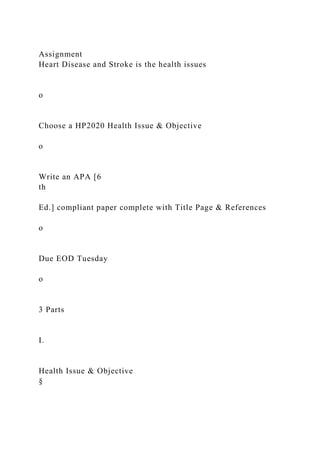 Assignment
Heart Disease and Stroke is the health issues
o
Choose a HP2020 Health Issue & Objective
o
Write an APA [6
th
Ed.] compliant paper complete with Title Page & References
o
Due EOD Tuesday
o
3 Parts
I.
Health Issue & Objective
§
 