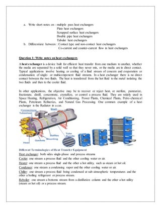 a. Write short notes on : multiple pass heat exchangers
Plate heat exchangers
Scrapped surface heat exchangers
Double pipe heat exchangers
Tubular heat exchangers
b. Differentiate between : Contact type and non-contact heat exchangers
Co-current and counter-current flow in heat exchangers
Question 1: Write notes on heat exchangers
A heat exchanger is a device built for efficient heat transfer from one medium to another, whether
the media are separated by a solid wall so that they never mix, or the media are in direct contact.
Typical applications involve heating or cooling of a fluid stream of concern and evaporation or
condensation of single- or multicomponent fluid streams. In a heat exchanger there is no direct
contact between the two fluids. The heat is transferred from the hot fluid to the metal isolating the
two fluids and then to the cooler fluid.
In other applications, the objective may be to recover or reject heat, or sterilize, pasteurize,
fractionate, distill, concentrate, crystallize, or control a process fluid. They are widely used in
Space Heating, Refrigeration, Air Conditioning, Power Plants, Chemical Plants, Petro-chemical
Plants, Petroleum Refineries, and Natural Gas Processing. One common example of a heat
exchanger is the Radiator in a car.
Different Terminologies of Heat Transfer Equipment
Heat exchanger: both sides single-phase and process streams
Cooler: one stream a process fluid and the other cooling water or air.
Heater: one stream a process fluid and the other a hot utility, such as steam or hot oil.
Condenser: one stream a condensing vapor and the other cooling water or air.
Chiller: one stream a process fluid being condensed at sub-atmospheric temperatures and the
other a boiling refrigerant or process stream.
Reboiler: one stream a bottoms stream from a distillation column and the other a hot utility
(steam or hot oil) or a process stream.
 