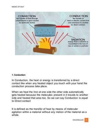 MODES OFHEAT
HALEEMULLAH 3
1. Conduction:
In Conduction, the heat or energy is transferred by a direct
contact like when any heated object you touch with your hand the
conduction process take place.
When we heat the Iron at one side the other side automatically
gets heated because the molecules present in it travels to another
side and heated that area too. So we can say Conduction is equal
to Direct contact
It is defined as the transfer of heat by means of molecular
agitation within a material without any motion of the material as a
whole.
 