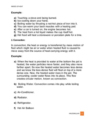MODES OFHEAT
HALEEMULLAH 4
Example:
a) Touching a stove and being burned.
b) Ice cooling down your hand.
c) Boiling water by thrusting a red-hot piece of iron into it.
d) You can warm your back muscles with a heating pad.
e) After a car is turned on, the engine becomes hot.
f) The heat from a hot liquid makes the cup itself hot.
g) Hot food will heat a stoneware or porcelain plate for a time.
2. Convection:
In convection, the heat or energy is transferred by mass motion of
fluid which might be air or water when heated fluid is caused to
move away from the source of heat-carrying energy with it.
Example:
a) When the heat is provided to water at the bottom the pot is
heated, the water particles move faster, and they also move
farther apart. So now the heated water becomes less dense
and we know the less-dense fluid will float on top of a more
dense one. Now, the heated water rises in the pot. The
surrounding cooler water flows into its place. This flow
creates circular motion, known as convection.
b) Boiling Water. Convection comes into play while boiling
water.
c) Air-Conditioner.
d) Radiator.
e) Refrigerator.
f) Hot Air Balloon
 