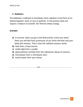 MODES OFHEAT
HALEEMULLAH 5
3. Radiation:
The Radiation is defined as Everybody emits radiation in the form of an
electromagnetic wave or rays or particles. In this process does not
require a medium to transfer the Thermal (Heat) energy.
Example:
a) In summer when you go in the field and for a time you stand
there you will feel heat up because of sun emits the heat and your
body skin receives. That is how the radiation process works.
b) Heat from a stove burner.
c) visible light from a candle.
d) alpha particles emitted from the radioactive decay of uranium.
e) microwaves from a microwave oven.
f) sound waves from your stereo.
………………………………………………………………………END…………………………………………………………………………………
 