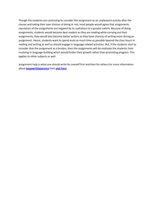 Though the students are continuing to consider the assignment as an unpleasant activity after the
classes and taking their own choices of doing or not, most people would agree that assignments
reputation of the assignments are negated by its usefulness to a greater extent. Because of doing
assignments, students would become best readers as they are reading while carrying out their
assignments, they would also become better writers as they have chances of writing more during an
assignment. Hence, students want to spend most as much time as possible beyond the class hours in
reading and writing as well as should engage in language related activities. But, if the students start to
consider that the assignment as a burden, then the assignments will de-motivate the students from
involving in language building which would hinder their growth rather than promoting progress. This
applies to other subjects as well.
assignment help is what one should write for oneself first and then for others.For more information
about essaywritingservice then visit here
 